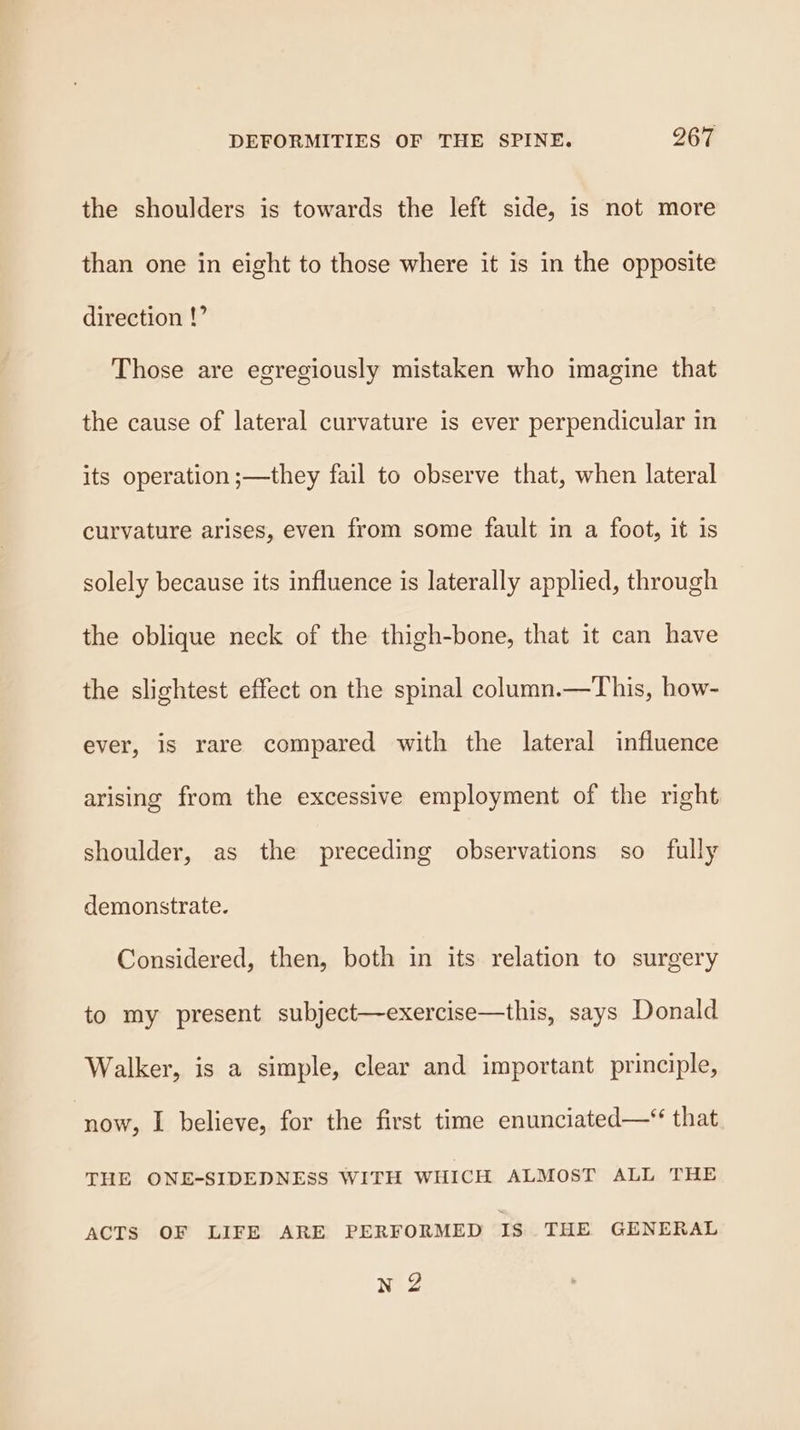 the shoulders is towards the left side, is not more than one in eight to those where it is in the opposite direction !’ Those are egregiously mistaken who imagine that the cause of lateral curvature is ever perpendicular in its operation ;—they fail to observe that, when lateral curvature arises, even from some fault in a foot, it is solely because its influence is laterally applied, through the oblique neck of the thigh-bone, that it can have the slightest effect on the spinal column.—This, how- ever, is rare compared with the lateral influence arising from the excessive employment of the right shoulder, as the preceding observations so fully demonstrate. Considered, then, both in its relation to surgery to my present subject—exercise—this, says Donald Walker, is a simple, clear and important principle, ‘now, I believe, for the first time enunciated—* that THE ONE-SIDEDNESS WITH WHICH ALMOST ALL THE ACTS OF LIFE ARE PERFORMED IS THE GENERAL n 2