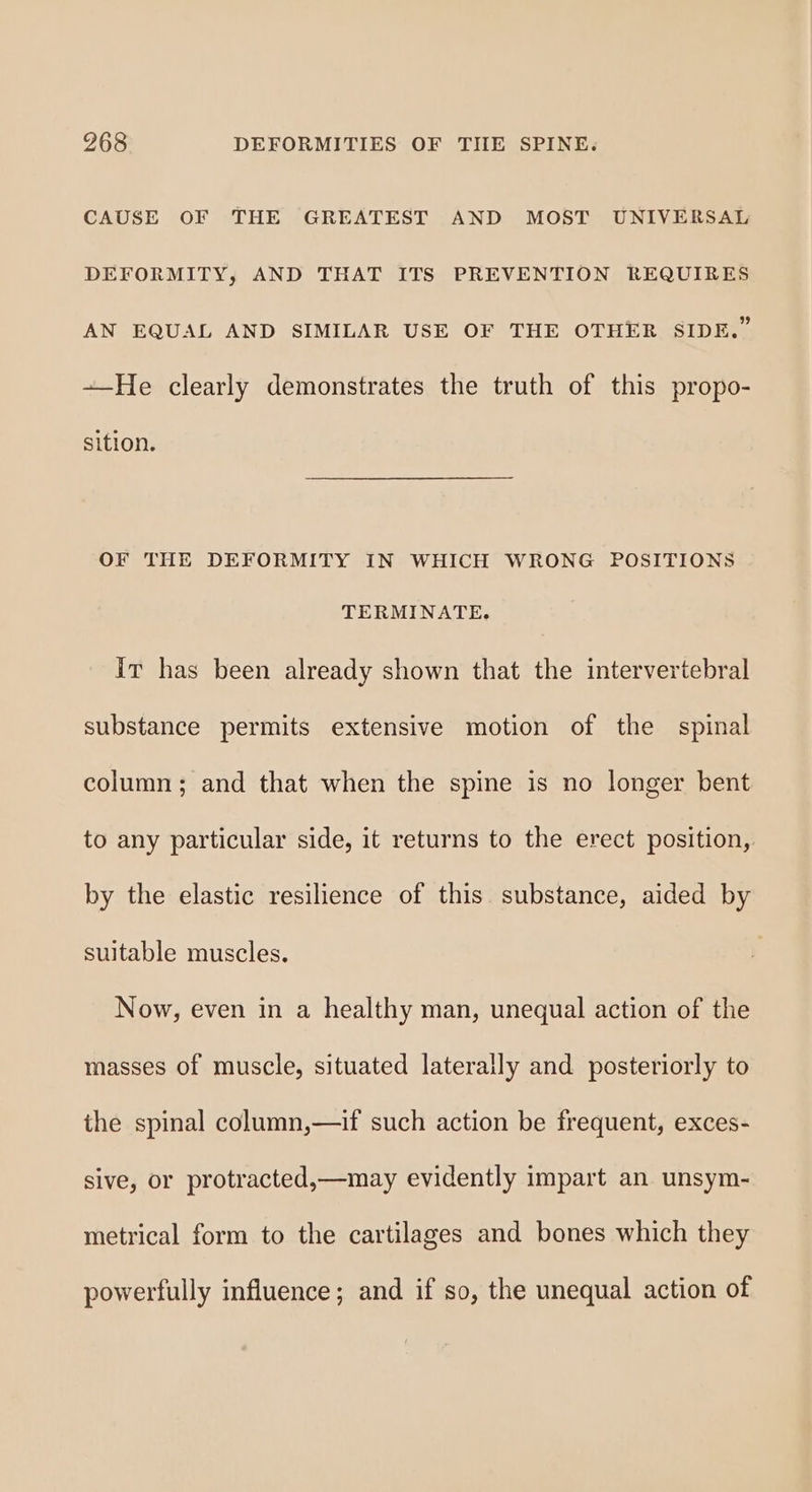 CAUSE OF THE GREATEST AND MOST UNIVERSAL DEFORMITY, AND THAT ITS PREVENTION REQUIRES AN EQUAL AND SIMILAR USE OF THE OTHER SIDE.” —He clearly demonstrates the truth of this propo- sition. OF THE DEFORMITY IN WHICH WRONG POSITIONS TERMINATE. It has been already shown that the intervertebral substance permits extensive motion of the spinal column; and that when the spine is no longer bent to any particular side, it returns to the erect position, by the elastic resilience of this substance, aided by suitable muscles. Now, even in a healthy man, unequal action of the masses of muscle, situated laterally and posteriorly to the spinal column,—if such action be frequent, exces- sive, or protracted,—may evidently impart an unsym- metrical form to the cartilages and bones which they powerfully influence; and if so, the unequal action of