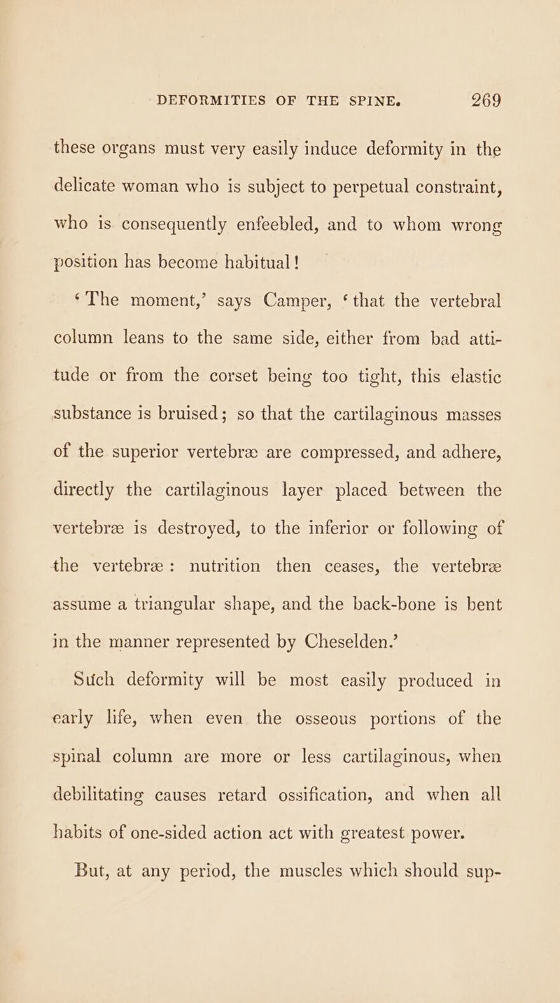 these organs must very easily induce deformity in the delicate woman who is subject to perpetual constraint, who is consequently enfeebled, and to whom wrong position has become habitual! ‘The moment,’ says Camper, ‘that the vertebral column leans to the same side, either from bad atti- tude or from the corset being too tight, this elastic substance is bruised; so that the cartilaginous masses of the superior vertebree are compressed, and adhere, directly the cartilaginous layer placed between the vertebree is destroyed, to the inferior or following of the vertebrze: nutrition then ceases, the vertebrz assume a triangular shape, and the back-bone is bent in the manner represented by Cheselden.’ Such deformity will be most easily produced in early life, when even the osseous portions of the spinal column are more or less cartilaginous, when debilitating causes retard ossification, and when all habits of one-sided action act with greatest power. But, at any period, the muscles which should sup-