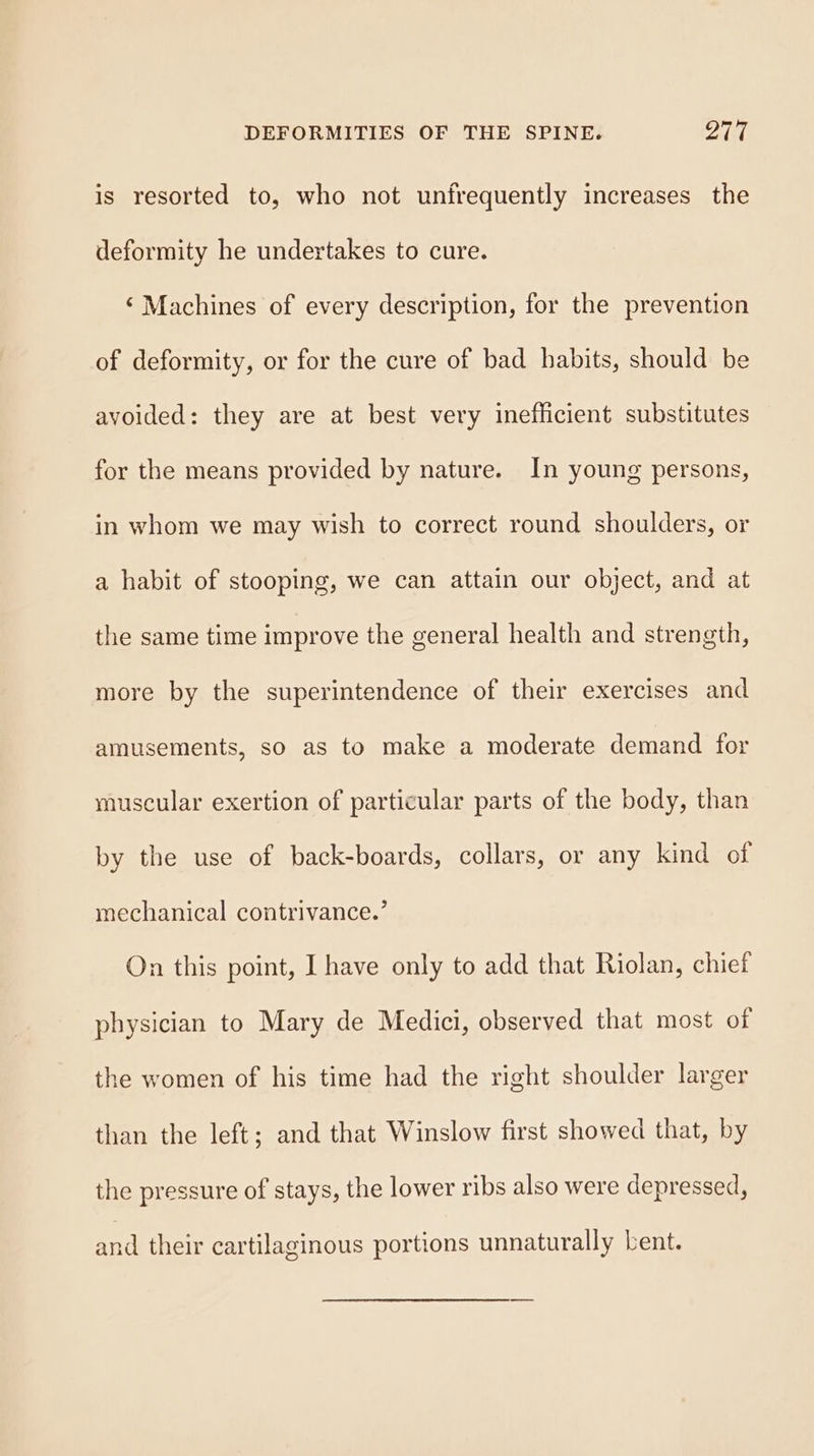 is resorted to, who not unfrequently increases the deformity he undertakes to cure. ‘ Machines of every description, for the prevention of deformity, or for the cure of bad habits, should be avoided: they are at best very inefficient substitutes for the means provided by nature. In young persons, in whom we may wish to correct round shoulders, or a habit of stooping, we can attain our object, and at the same time improve the general health and strength, more by the superintendence of their exercises and amusements, so as to make a moderate demand for muscular exertion of particular parts of the body, than by the use of back-boards, collars, or any kind of mechanical contrivance.’ On this point, I have only to add that Riolan, chief physician to Mary de Medici, observed that most of the women of his time had the right shoulder larger than the left; and that Winslow first showed that, by the pressure of stays, the lower ribs also were depressed, and their cartilaginous portions unnaturally bent.