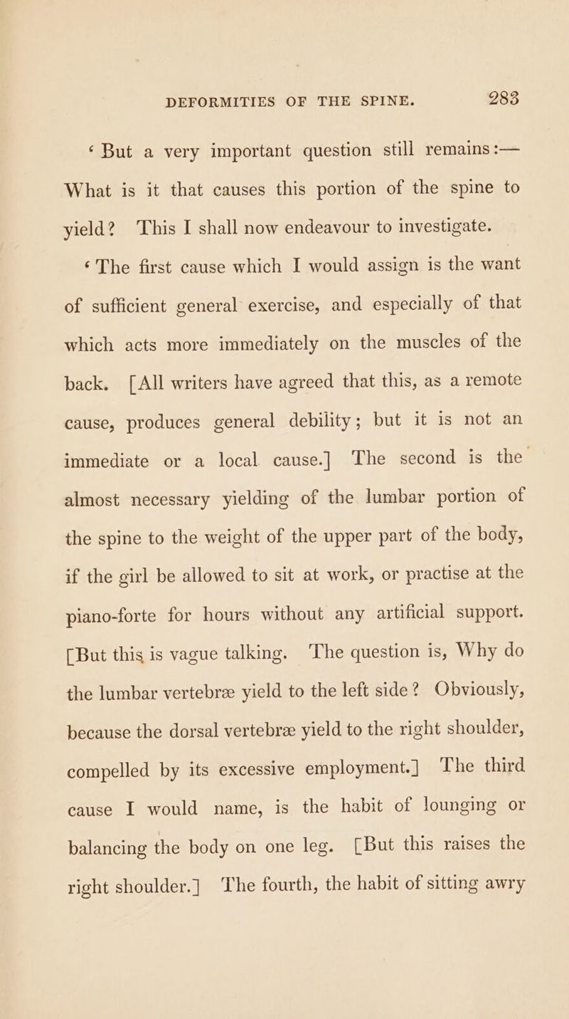 ‘But a very important question still remains :— What is it that causes this portion of the spine to yield? This I shall now endeavour to investigate. ‘The first cause which I would assign is the want of sufficient general exercise, and especially of that which acts more immediately on the muscles of the back. [All writers have agreed that this, as a remote cause, produces general debility; but it is mot an immediate or a local cause.] The second is the almost necessary yielding of the lumbar portion of the spine to the weight of the upper part of the body, if the girl be allowed to sit at work, or practise at the piano-forte for hours without any artificial support. [But this is vague talking. The question is, Why do the lumbar vertebree yield to the left side? Obviously, because the dorsal vertebre yield to the right shoulder, compelled by its excessive employment.] The third cause I would name, is the habit of lounging or balancing the body on one leg. [But this raises the right shoulder.] The fourth, the habit of sitting awry