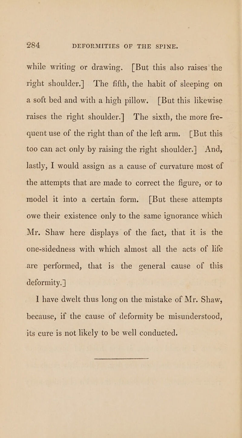 while writing or drawing. [But this also raises the right shoulder.] The fifth, the habit of sleeping on a soft bed and with a high pillow. [But this likewise raises the right shoulder.] The sixth, the more fre- quent use of the right than of the left arm. [But this too can act only by raising the right shoulder.] And, lastly, I would assign as a cause of curvature most of the attempts that are made to correct the figure, or to model it into a certain form. [But these attempts owe their existence only to the same ignorance which Mr. Shaw here displays of the fact, that it is the one-sidedness with which almost all the acts of life are performed, that is the general cause of this deformity. ] I have dwelt thus long on the mistake of Mr. Shaw, because, if the cause of deformity be misunderstood, its cure is not likely to be well conducted.