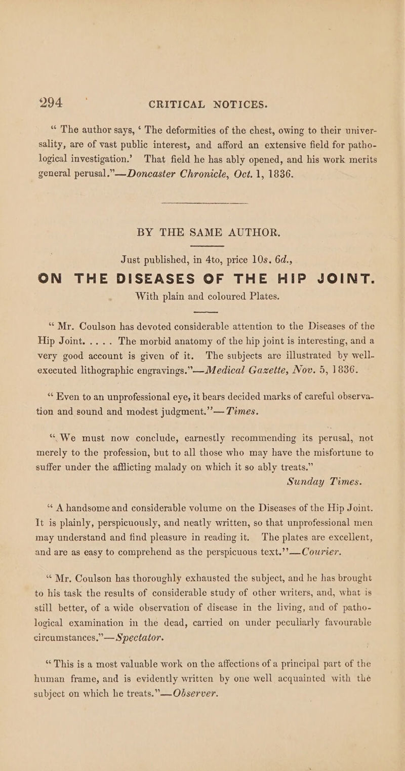 “* The author says, ‘ The deformities of the chest, owing to their univer- sality, are of vast public interest, and afford an extensive field for patho- logical investigation.’ That field he has ably opened, and his work merits general perusal.”—Doncaster Chronicle, Oct. 1, 1836. BY THE SAME AUTHOR. Just published, in 4to, price 10s. 6d., ON THE DISEASES OF THE HIP JOINT. With plain and coloured Plates. ‘“‘ Mr. Coulson has devoted considerable attention to the Diseases of the Hip Joint. .... The morbid anatomy of the hip joint is interesting, and a very good account is given of it. The subjects are illustrated by well- executed lithographic engravings.” Medical Gazette, Nov. 5, 18386. ‘* Even to an unprofessional eye, it bears decided marks of careful observa- tion and sound and modest judgment.” — Times. “We must now conclude, earnestly recommending its perusal, not merely to the profession, but to all those who may have the misfortune to suffer under the afflicting malady on which it so ably treats.” Sunday Times. ‘“* A handsome and considerable volume on the Diseases of the Hip Joint. It is plainly, perspicuously, and neatly written, so that unprofessional men may understand and find pleasure in reading it. The plates are excellent, and are as easy to comprehend as the perspicuous text.’’— Courier. ‘“* Mr. Coulson has thoroughly exhausted the subject, and he has brought to his task the results of considerable study of other writers, and, what is still better, of a wide observation of disease in the living, and of patho- logical examination in the dead, carried on under peculiarly favourable circumstances.”— Spectator. “ This is a most valuable work on the affections of a principal part of the human frame, and is evidently written by one well acquainted with the subject on which he treats.” —Odserver.