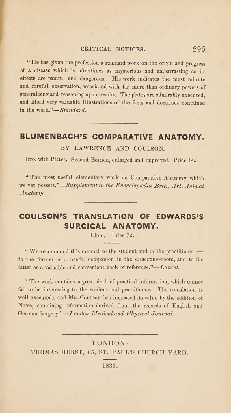 “ He has given the profession a standard work on the origin and progress of a disease which is oftentimes as mysterious and embarrassing as its effects are painful and dangerous, His work indicates the most minute and careful observation, associated with far more than ordinary powers of generalising and reasoning upon results. The plates are admirably executed, and afford very valuable illustrations of the facts and doctrines contained in the work.”— Standard. BLUMENBACH’S COMPARATIVE ANATOMY. BY LAWRENCE AND COULSON. 8vo, with Plates. Second Edition, enlarged and improved. Price 14s. “The most useful elementary work on Comparative Anatomy which we yet possess.” —Supplement to the Encyclopedia Brit., Art. Animal Anatomy. COULSON’S TRANSLATION OF EDWARDS'S SURCICAL ANATOMY. 18mo. Price 7s. ‘“* We recommend this manual to the student and to the practitioner ;— to the former as a useful companion in the dissecting-room, and to the latter as a valuable and convenient book of reference.” —Lancet. ‘“* The work contains a great deal of practical information, which cannot fail to be interesting to the student aud practitioner. The translation is well executed; and Mr. Coutson has increased its value by the addition of Notes, containing information derived from the records of English and German Surgery.”—London Medical and Physical Journal. LONDON: THOMAS HURST, 65, ST. PAUL’S CHURCH YARD. ooo 1837.