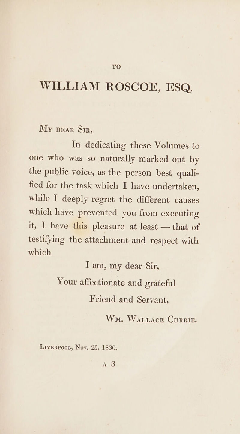 TO WILLIAM ROSCOE, ESQ. My pear Sir, In dedicating these Volumes to one who was so naturally marked out by the public voice, as the person best quali- fied for the task which I have undertaken, while I deeply regret the different causes which have prevented you from executing it, I have this pleasure at least — that of testifying the attachment and respect with which I am, my dear Sir, Your affectionate and grateful Friend and Servant, Wa. Watuace Currier. LivERPOOL, Nov. 25. 1830. Ano