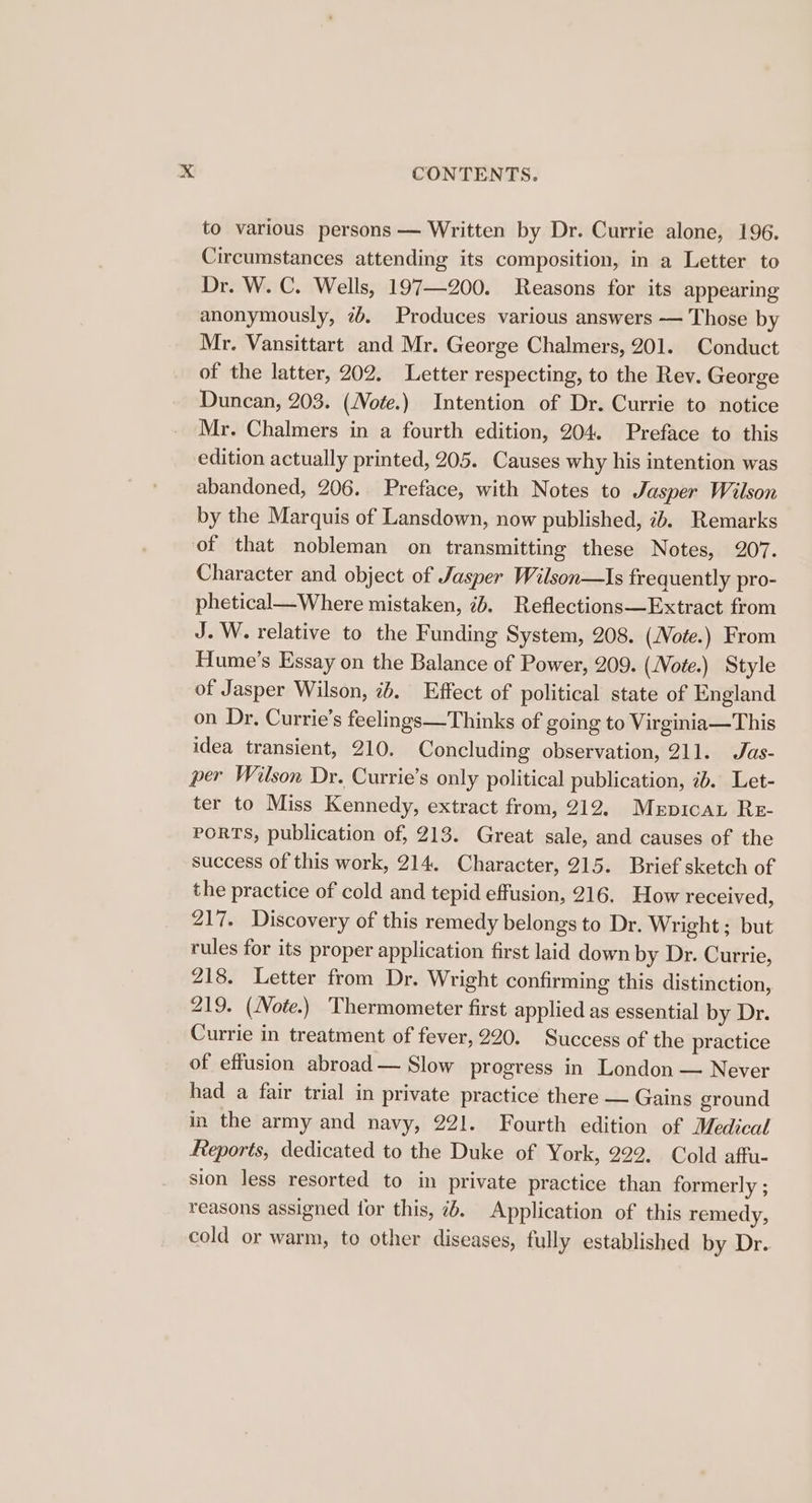 to various persons — Written by Dr. Currie alone, 196. Circumstances attending its composition, in a Letter to Dr. W. C. Wells, 197—200. Reasons for its appearing anonymously, 7b. Produces various answers — Those by Mr. Vansittart and Mr. George Chalmers, 201. Conduct of the latter, 202. Letter respecting, to the Rev. George Duncan, 203. (Note.) Intention of Dr. Currie to notice Mr. Chalmers in a fourth edition, 204. Preface to this edition actually printed, 205. Causes why his intention was abandoned, 206. Preface, with Notes to Jasper Wilson by the Marquis of Lansdown, now published, ib. Remarks of that nobleman on transmitting these Notes, 207. Character and object of Jasper Wilson—Is frequently pro- phetical—Where mistaken, id. Reflections—Extract from J. W. relative to the Funding System, 208. (Note.) From Hume’s Essay on the Balance of Power, 209. (Note.) Style of Jasper Wilson, ib. Effect of political state of England on Dr. Currie’s feelings—Thinks of going to Virginia—This idea transient, 210. Concluding observation, 211. Jas- per Wilson Dr. Currie’s only political publication, ib. Let- ter to Miss Kennedy, extract from, 212, Merpicat Re- PORTS, publication of, 213. Great sale, and causes of the success of this work, 214. Character, 215. Brief sketch of the practice of cold and tepid effusion, 216. How received, 217. Discovery of this remedy belongs to Dr. Wright ; but rules for its proper application first laid down by Dr. Currie, 218. Letter from Dr. Wright confirming this distinction, 219. (Note.) Thermometer first applied as essential by Dr. Currie in treatment of fever, 220. Success of the practice of effusion abroad — Slow progress in London — Never had a fair trial in private practice there — Gains ground in the army and navy, 221. Fourth edition of Medical Reports, dedicated to the Duke of York, 222. Cold affu- sion less resorted to in private practice than formerly ; reasons assigned for this, ib. Application of this remedy, cold or warm, to other diseases, fully established by Dr.