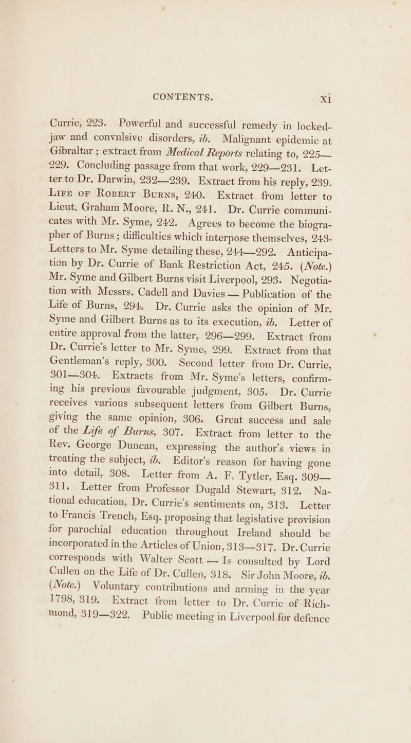 Currie, 223. Powerful and successful remedy in locked- jaw and convulsive disorders, 2b. Malignant epidemic at Gibraltar ; extract from Medical Reports relating to, 225— 229. Concluding passage from that work, 229231. Let- ter to Dr. Darwin, 232—239, Extract from his reply, 239. Lire oF Rozert Burns, 240. Extract from letter to Lieut. Graham Moore, R.N., 241. Dr. Currie communi- cates with Mr. Syme, 242. Agrees to become the biogra- pher of Burns ; difficulties which interpose themselves, 243. Letters to Mr. Syme detailing these, 244992, Anticipa- tion by Dr. Currie of Bank Restriction Act, 245. (Note.) Mr. Syme and Gilbert Burns visit Liverpool, 293. Negotia- tion with Messrs. Cadell and Davies — Publication of the Life of Burns, 294. Dr. Currie asks the opinion of Mr. Syme and Gilbert Burns as to its execution, 7b. Letter of entire approval from the latter, 296—299. Extract from Dr. Currie’s letter to Mr. Syme, 299. Extract from that Gentleman’s reply, 300. Second letter from Dr. Currie, 301—304. Extracts from Mr. Syme’s letters, confirm- ing his previous favourable judgment, 305. Dr. Currie receives various subsequent letters from Gilbert Burns, giving the same opinion, 306. Great success and sale of the Life of Burns, 307. Extract from letter to the Rev. George Duncan, expressing the author’s views in treating the subject, 2. Editor’s reason for having gone into detail, 308. Letter from A. F. Tytler, Esq. 309— 311. Letter from Professor Dugald Stewart, 312. Na- tional education, Dr. Currie’s sentiments on, 313. Letter to Francis Trench, Esq. proposing that legislative provision for parochial education throughout Ireland should be incorporated in the Articles of Union ,313—317. Dr. Currie corresponds with Walter Scott — Is consulted by Lord Cullen on the Life of Dr. Cullen, 318. Sir John Moore, 2d. (Note.) Voluntary contributions and arming in the year 1798, 319. Extract from letter to Dr. Currie of Rich- mond, 319—322. Public meeting in Liverpool for defence