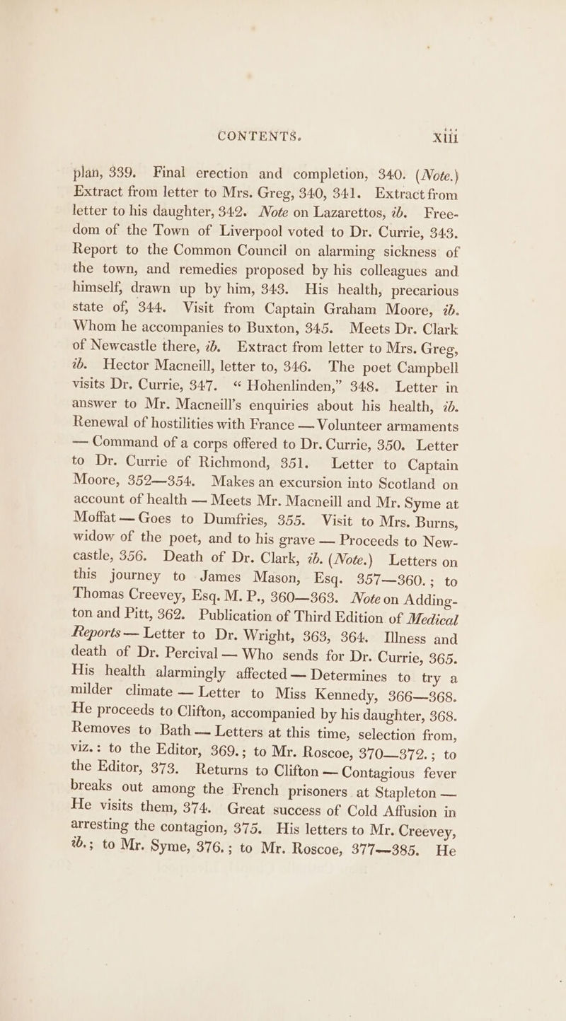 plan, 339. Final erection and completion, 340. (Note.) Extract from letter to Mrs. Greg, 340, 341. Extract from letter to his daughter, 342. Note on Lazarettos, ib. Free- dom of the Town of Liverpool voted to Dr. Currie, 343. Report to the Common Council on alarming sickness of the town, and remedies proposed by his colleagues and himself, drawn up by him, 343. His health, precarious state of, 344. Visit from Captain Graham Moore, 2. Whom he accompanies to Buxton, 345. Meets Dr. Clark of Newcastle there, id, Extract from letter to Mrs. Greg, 2b. Hector Macneil, letter to, 346. The poet Campbell visits Dr. Currie, 347. “ Hohenlinden,” 348. Letter in answer to Mr. Macneill’s enquiries about his health, 7d. Renewal of hostilities with France — Volunteer armaments — Command of a corps offered to Dr. Currie, 350. Letter to Dr. Currie of Richmond, 351. Letter to Captain Moore, 352—354. Makes an excursion into Scotland on account of health — Meets Mr. Macneill and Mr. Syme at Moffat —— Goes to Dumfries, 355. Visit to Mrs. Burns, widow of the poet, and to his grave — Proceeds to New- castle, 356. Death of Dr. Clark, ib. (Note.) Letters on this journey to James Mason, Esq. 357—360.; to Thomas Creevey, Esq. M. P., 360—363. Note on Adding- ton and Pitt, 362. Publication of Third Edition of Medical Reports — Letter to Dr. Wright, 363, 364. Illness and death of Dr. Percival — Who sends for Dr. Currie, 365. His health alarmingly affected — Determines to try a milder climate — Letter to Miss Kennedy, 366—368. He proceeds to Clifton, accompanied by his daughter, 368. Removes to Bath — Letters at this time, selection from, viz.: to the Editor, 369.; to Mr. Roscoe, 370—372. ; to the Editor, 373. Returns to Clifton — Contagious fever breaks out among the French prisoners at Stapleton — He visits them, 374. Great success of Cold Affusion in arresting the contagion, 375. His letters to Mr. Creevey, %.; to Mr. Syme, 376.; to Mr. Roscoe, 377—~385. He