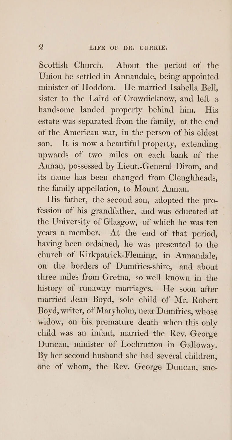 Scottish Church. About the period of the Union he settled in Annandale, being appointed minister of Hoddom. He married Isabella Bell, sister to the Laird of Crowdieknow, and left a handsome landed property behind him. His estate was separated from the family, at the end of the American war, in the person of his eldest son. It is now a beautiful property, extending upwards of two miles on each bank of the Annan, possessed by Lieut.-General Dirom, and its name has been changed from Cleughheads, the family appellation, to Mount Annan. His father, the second son, adopted the pro- fession of his grandfather, and was educated at the University of Glasgow, of which he was ten years a member. At the end of that period, — having been ordained, he was presented to the church of Kirkpatrick-Fleming, in Annandale, on the borders of Dumfries-shire, and about three miles from Gretna, so well known in the history of runaway marriages. He soon after married Jean Boyd, sole child of Mr. Robert Boyd, writer, of Maryholm, near Dumfries, whose widow, on his premature death when this only child was an infant, married the Rev. George Duncan, minister of Lochrutton in Galloway. By her second husband she had several children, one of whom, the Rev. George Duncan, suc-