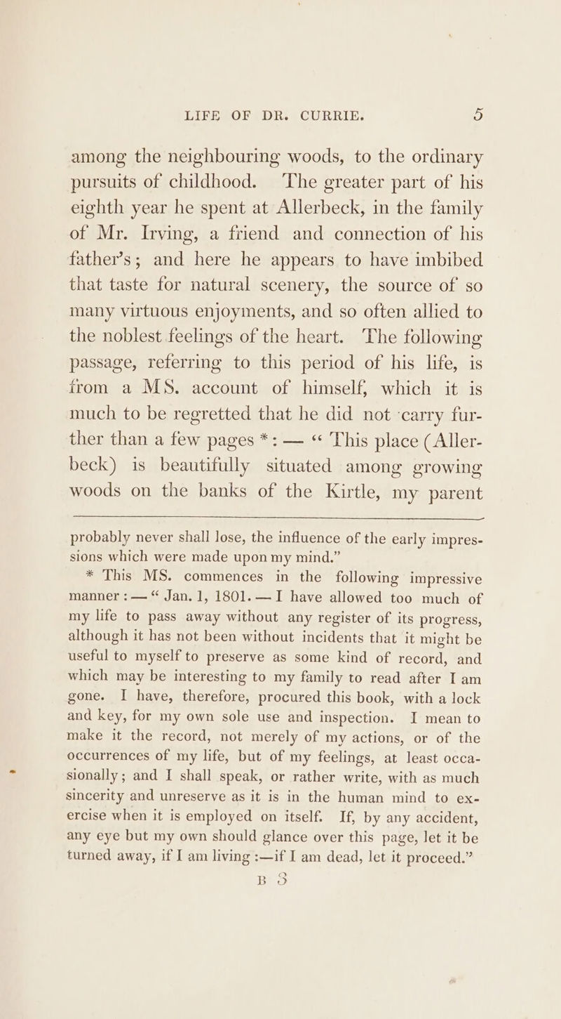 among the neighbouring woods, to the ordinary pursuits of childhood. The greater part of his eighth year he spent at Allerbeck, in the family of Mr. Irving, a friend and connection of his father’s; and here he appears to have imbibed that taste for natural scenery, the source of so many virtuous enjoyments, and so often allied to the noblest feelings of the heart. The following passage, referring to this period of his life, is from a MS. account of himself, which it is much to be regretted that he did not carry fur- ther than a few pages *: — “ This place (Aller- beck) is beautifully situated among growing woods on the banks of the Kirtle, my parent probably never shall lose, the influence of the early impres- sions which were made upon my mind.” * This MS. commences in the following impressive manner : — “ Jan. 1, 1801. — I have allowed too much of my life to pass away without any register of its progress, although it has not been without incidents that it might be useful to myself to preserve as some kind of record, and which may be interesting to my family to read after I am gone. I have, therefore, procured this book, with a lock and key, for my own sole use and inspection. I mean to make it the record, not merely of my actions, or of the occurrences of my life, but of my feelings, at least occa- sionally ; and I shall speak, or rather write, with as much sincerity and unreserve as it is in the human mind to ex- ercise when it is employed on itself. If, by any accident, any eye but my own should glance over this page, let it be turned away, if I am living :—if I am dead, let it proceed.”