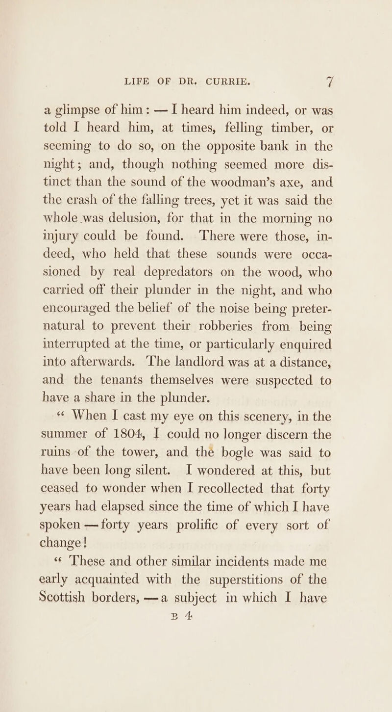 a glimpse of him: — I heard him indeed, or was told I heard him, at times, felling timber, or seeming to do so, on the opposite bank in the night; and, though nothing seemed more dis- tinct than the sound of the woodman’s axe, and the crash of the falling trees, yet it was said the whole was delusion, for that in the morning no injury could be found. ‘There were those, in- deed, who held that these sounds were occa- sioned by real depredators on the wood, who carried off their plunder in the night, and who encouraged the belief of the noise being preter- natural to prevent their robberies from being interrupted at the time, or particularly enquired into afterwards. ‘The landlord was at a distance, and the tenants themselves were suspected to have a share in the plunder. «¢ When I cast my eye on this scenery, in the summer of 1804, I could no longer discern the ruins of the tower, and the bogle was said to have been long silent. I wondered at this, but ceased to wonder when I recollected that forty years had elapsed since the time of which I have spoken —forty years prolific of every sort of change! ‘«¢ ‘These and other similar incidents made me early acquainted with the superstitions of the Scottish borders, —a subject in which I have B 4