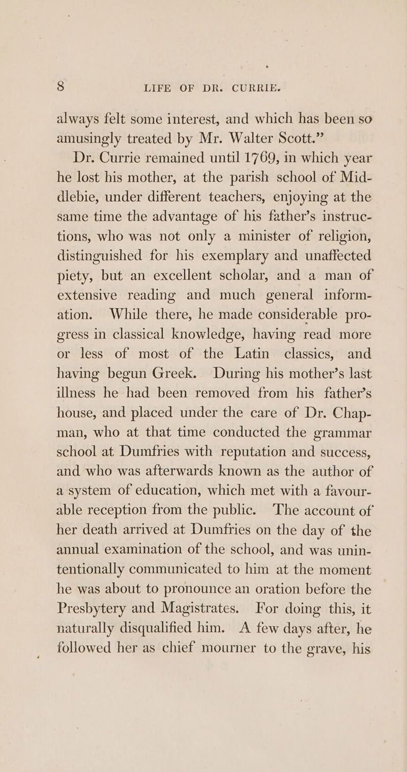 always felt some interest, and which has been so amusingly treated by Mr. Walter Scott.” Dr. Currie remained until 1769, in which year he lost his mother, at the parish school of Mid- dlebie, under different teachers, enjoying at the same time the advantage of his father’s instruc- tions, who was not only a minister of religion, distinguished for his exemplary and unaffected piety, but an excellent scholar, and a man of extensive reading and much general inform- ation. While there, he made considerable pro- egress in classical knowledge, having read more or less of most of the Latin classics, and having begun Greek. During his mother’s last illness he had been removed from his father’s house, and placed under the care of Dr. Chap- man, who at that time conducted the grammar school at Dumfries with reputation and success, and who was afterwards known as the author of a system of education, which met with a favour- able reception from the public. ‘The account of her death arrived at Dumfries on the day of the annual examination of the school, and was unin- tentionally communicated to him at the moment he was about to pronounce an oration before the Presbytery and Magistrates. For doing this, it naturally disqualified him. A few days after, he followed her as chief mourner to the grave, his