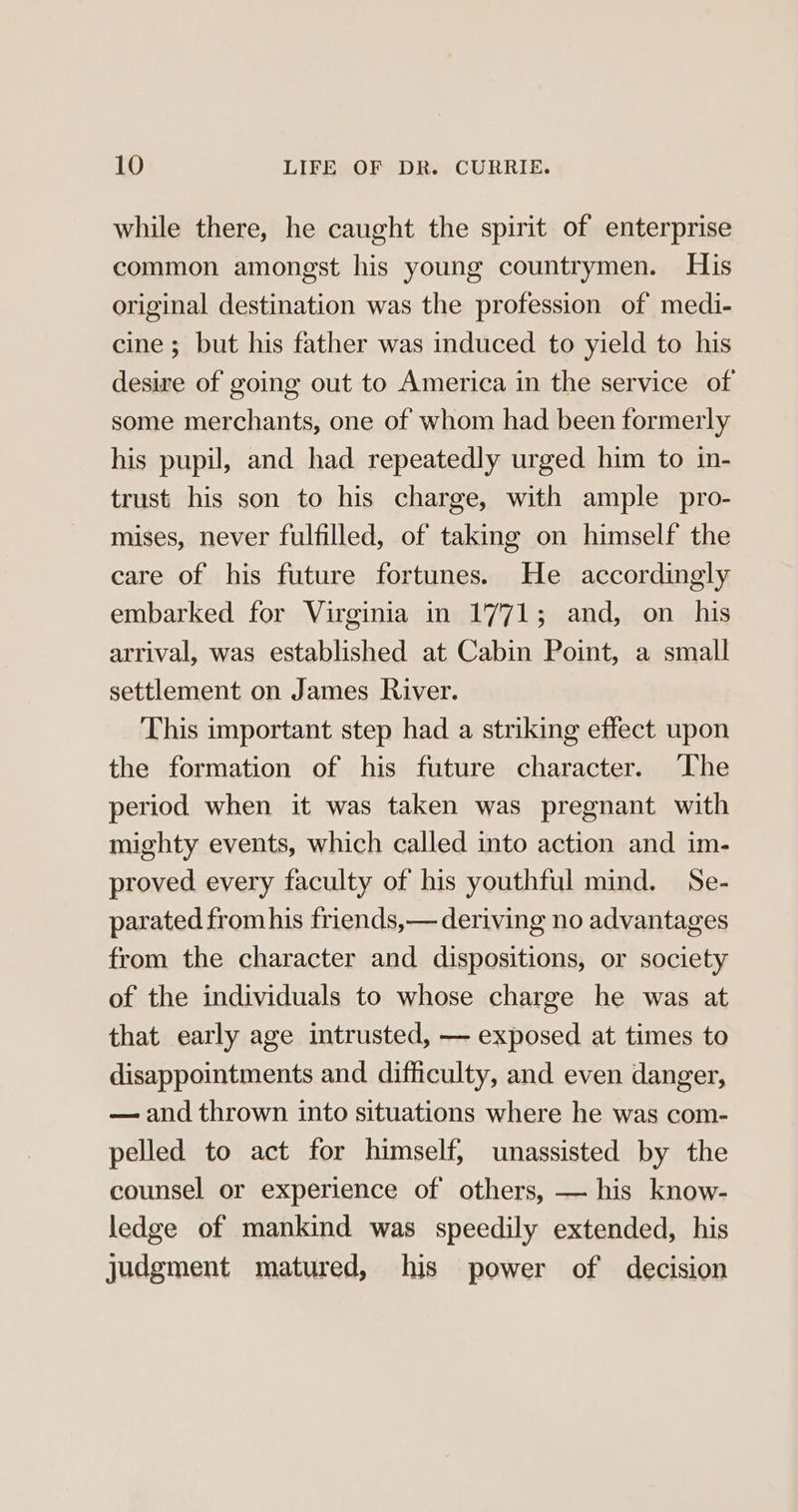 while there, he caught the spirit of enterprise common amongst his young countrymen. His original destination was the profession of medi- cine ; but his father was induced to yield to his desire of going out to America in the service of some merchants, one of whom had been formerly his pupil, and had repeatedly urged him to in- trust his son to his charge, with ample _pro- mises, never fulfilled, of taking on himself the care of his future fortunes. He accordingly embarked for Virginia in 1771; and, on _ his arrival, was established at Cabin Point, a small settlement on James River. This important step had a striking effect upon the formation of his future character. ‘The period when it was taken was pregnant with mighty events, which called into action and im- proved every faculty of his youthful mind. Se- parated from his friends,— deriving no advantages from the character and dispositions, or society of the individuals to whose charge he was at that early age intrusted, — exposed at times to disappointments and difficulty, and even danger, — and thrown into situations where he was com- pelled to act for himself, unassisted by the counsel or experience of others, — his know- ledge of mankind was speedily extended, his judgment matured, his power of decision