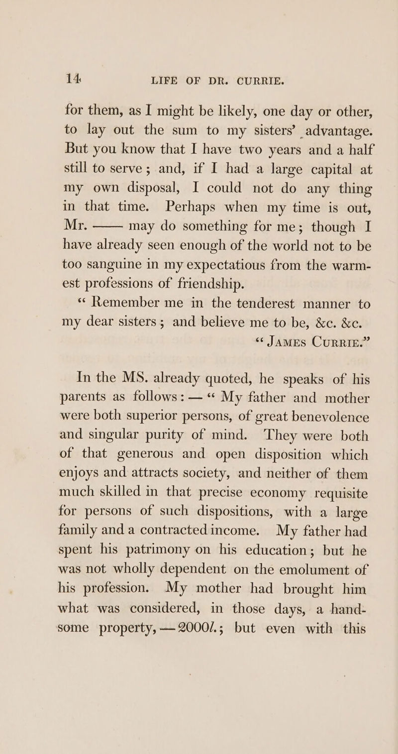 for them, as I might be likely, one day or other, to lay out the sum to my sisters’ advantage. But you know that I have two years and a half still to serve ; and, if I had a large capital at my own disposal, I could not do any thing in that time. Perhaps when my time is out, Mr. may do something for me; though I have already seen enough of the world not to be too sanguine in my expectatious from the warm- est professions of friendship. «« Remember me in the tenderest manner to my dear sisters; and believe me to be, &amp;c. &amp;c. «« JAMES CURRIE.” In the MS. already quoted, he speaks of' his parents as follows: —« My father and mother were both superior persons, of great benevolence and singular purity of mind. ‘They were both of that generous and open disposition which enjoys and attracts society, and neither of them much skilled in that precise economy requisite for persons of such dispositions, with a large family and a contractedincome. My father had spent his patrimony on his education; but he was not wholly dependent on the emolument of his profession. My mother had brought him what was considered, in those days, a hand- some property, —2000/.; but even with this