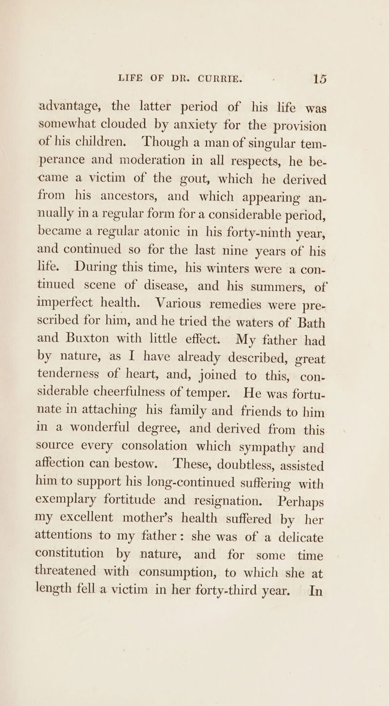 advantage, the latter period of his life was somewhat clouded by anxiety for the provision of his children. ‘Though a man of singular tem- perance and moderation in all respects, he be- came a victim of the gout, which he derived from his ancestors, and which appearing an- nually ina regular form for a considerable period, became a regular atonic in his forty-ninth year, and continued so for the last nine years of his life. During this time, his winters were a con- tinued scene of disease, and _ his summers, of imperfect health. Various remedies were pre- scribed for him, and he tried the waters of Bath and Buxton with little effect. My father had by nature, as I have already described, great tenderness of heart, and, joined to this, con- siderable cheerfulness of temper. He was fortu- nate in attaching his family and friends to him in a wonderful degree, and derived from this source every consolation which sympathy and affection can bestow. These, doubtless, assisted him to support his long-continued suffering with exemplary fortitude and resignation. Perhaps my excellent mother’s health suffered by her attentions to my father: she was of a delicate constitution by nature, and for some time threatened with consumption, to which she at length fell a victim in her forty-third year. In