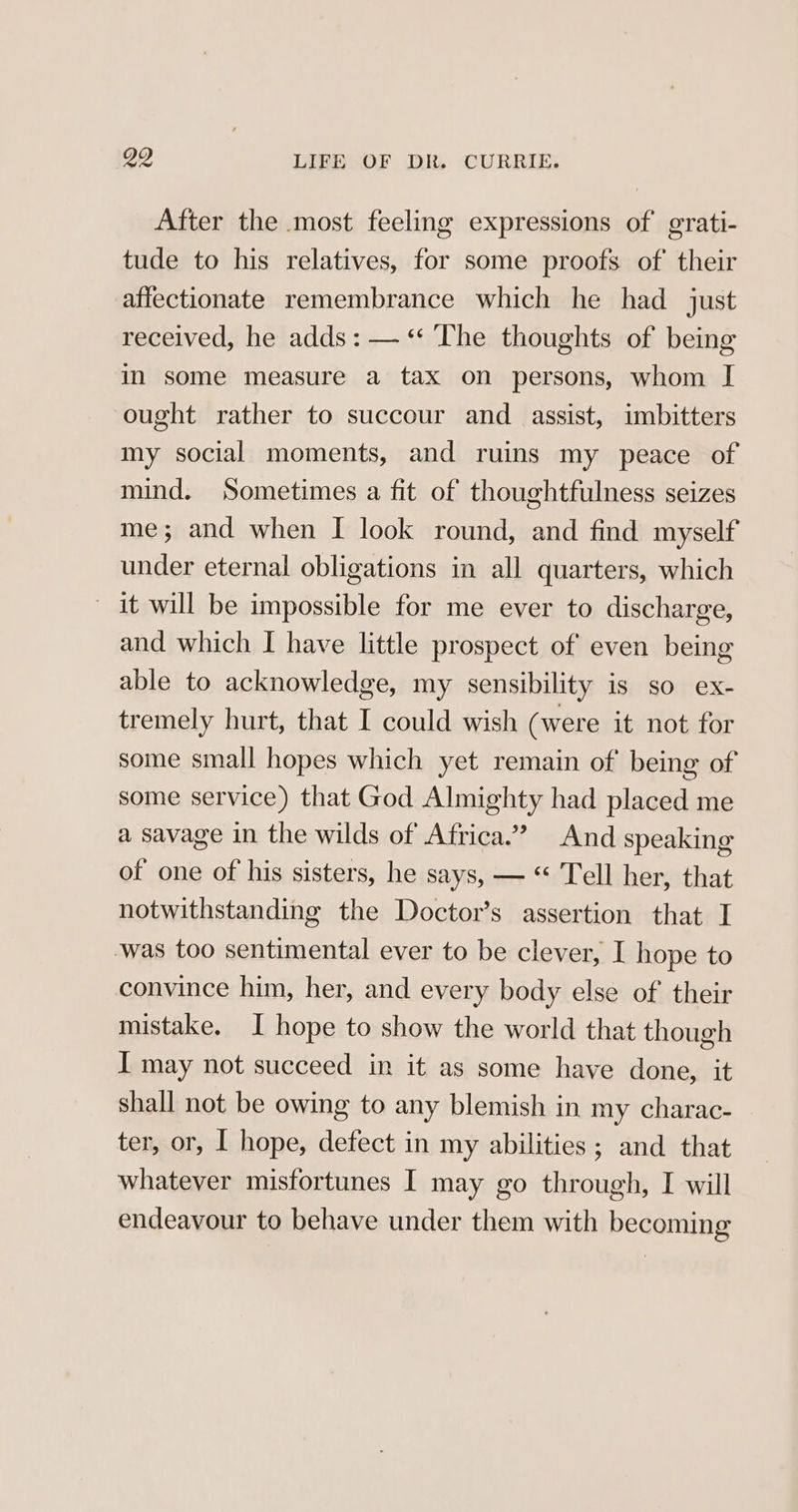 After the most feeling expressions of grati- tude to his relatives, for some proofs of their affectionate remembrance which he had just received, he adds: — “ The thoughts of being in some measure a tax on persons, whom I ought rather to succour and _ assist, imbitters my social moments, and ruins my peace of mind. Sometimes a fit of thoughtfulness seizes me; and when I look round, and find myself under eternal obligations in all quarters, which it will be impossible for me ever to discharge, and which I have little prospect of even being able to acknowledge, my sensibility is so ex- tremely hurt, that I could wish (were it not for some small hopes which yet remain of being of some service) that God Almighty had placed me a savage in the wilds of Africa.” And speaking of one of his sisters, he says, — “ Tell her, that notwithstanding the Doctor’s assertion that I -was too sentimental ever to be clever, I hope to convince him, her, and every body else of their mistake, I hope to show the world that though I may not succeed in it as some have done, it shall not be owing to any blemish in my charac- ter, or, I hope, defect in my abilities ; and that whatever misfortunes I may go through, I will endeavour to behave under them with becoming