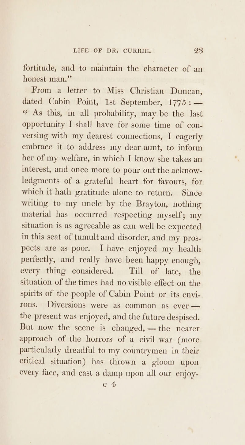 fortitude, and to maintain the character of an honest man.” From a letter to Miss Christian Duncan, dated Cabin Point, 1st September, 1775 :— ‘¢ As this, in all probability, may be the last opportunity I shall have for some time of con- versing with my dearest connections, I eagerly embrace it to address my dear aunt, to inform her of my welfare, in which I know she takes an interest, and once more to pour out the acknow- ledgments of a grateful heart for favours, for which it hath gratitude alone to return. Since writing to my uncle by the Brayton, nothing material has occurred respecting myself; my situation is as agreeable as can well be expected in this seat of tumult and disorder, and my pros- pects are as poor. I have enjoyed my health. perfectly, and really have been happy enough, every thing considered. ‘Till of late, the situation of the times had no visible effect on the spirits of the people of Cabin Point or its envi-. rons. Diversions were as common as ever — the present was enjoyed, and the future despised. But now the scene is changed, — the nearer approach of the horrors of a civil war (more particularly dreadful to my countrymen in their critical situation) has thrown a gloom upon every face, and cast a damp upon all our enjoy- Cre