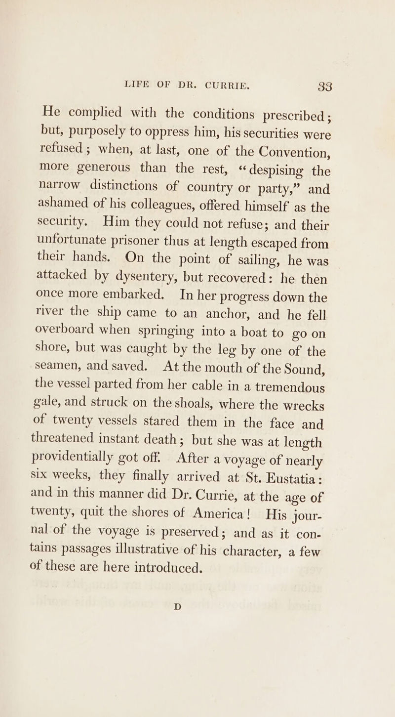 He complied with the conditions prescribed ; but, purposely to oppress him, his securities were refused ; when, at last, one of the Convention, more generous than the rest, “despising the narrow distinctions of country or party,” and ashamed of his colleagues, offered himself’ as the security. Him they could not refuse; and their unfortunate prisoner thus at length escaped from their hands. On the point of sailing, he was attacked by dysentery, but recovered: he then once more embarked. In her progress down the river the ship came to an anchor, and he fell overboard when springing into a boat to go on shore, but was caught by the leg by one of the seamen, and saved. At the mouth of the Sound, the vessel parted from her cable in a tremendous gale, and struck on the shoals, where the wrecks of twenty vessels stared them in the face and threatened instant death; but she was at length providentially got off. After a voyage of nearly six weeks, they finally arrived at St. Eustatia: and in this manner did Dr. Currie, at the age of twenty, quit the shores of America! His jour- nal of the voyage is preserved; and as it con- tains passages illustrative of his character, a few of these are here introduced.