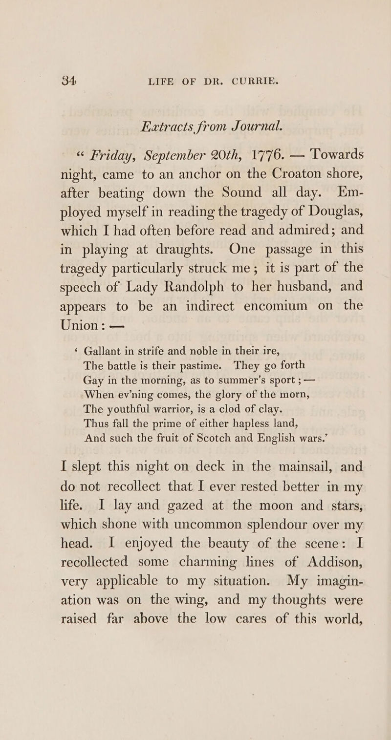 Extracts from Journal. “ Friday, September 20th, 1776. — Towards night, came to an anchor on the Croaton shore, after beating down the Sound all day. Em- ployed myself in reading the tragedy of Douglas, which I had often before read and admired; and in playing at draughts. One passage in this tragedy particularly struck me; it is part of the speech of Lady Randolph to her husband, and appears to be an indirect encomium on the Union: — | ‘ Gallant in strife and noble in their ire, The battle is their pastime. They go forth Gay in the morning, as to summer’s sport ; — When evwning comes, the glory of the morn, The youthful warrior, is a clod of clay. Thus fall the prime of either hapless land, And such the fruit of Scotch and English wars.’ I slept this night on deck in the mainsail, and do not recollect that I ever rested better in my life. I lay and gazed at the moon and stars, which shone with uncommon splendour over my head. I enjoyed the beauty of the scene: I recollected some charming lines of Addison, very applicable to my situation. My imagin- ation was on the wing, and my thoughts were raised far above the low cares of this world,