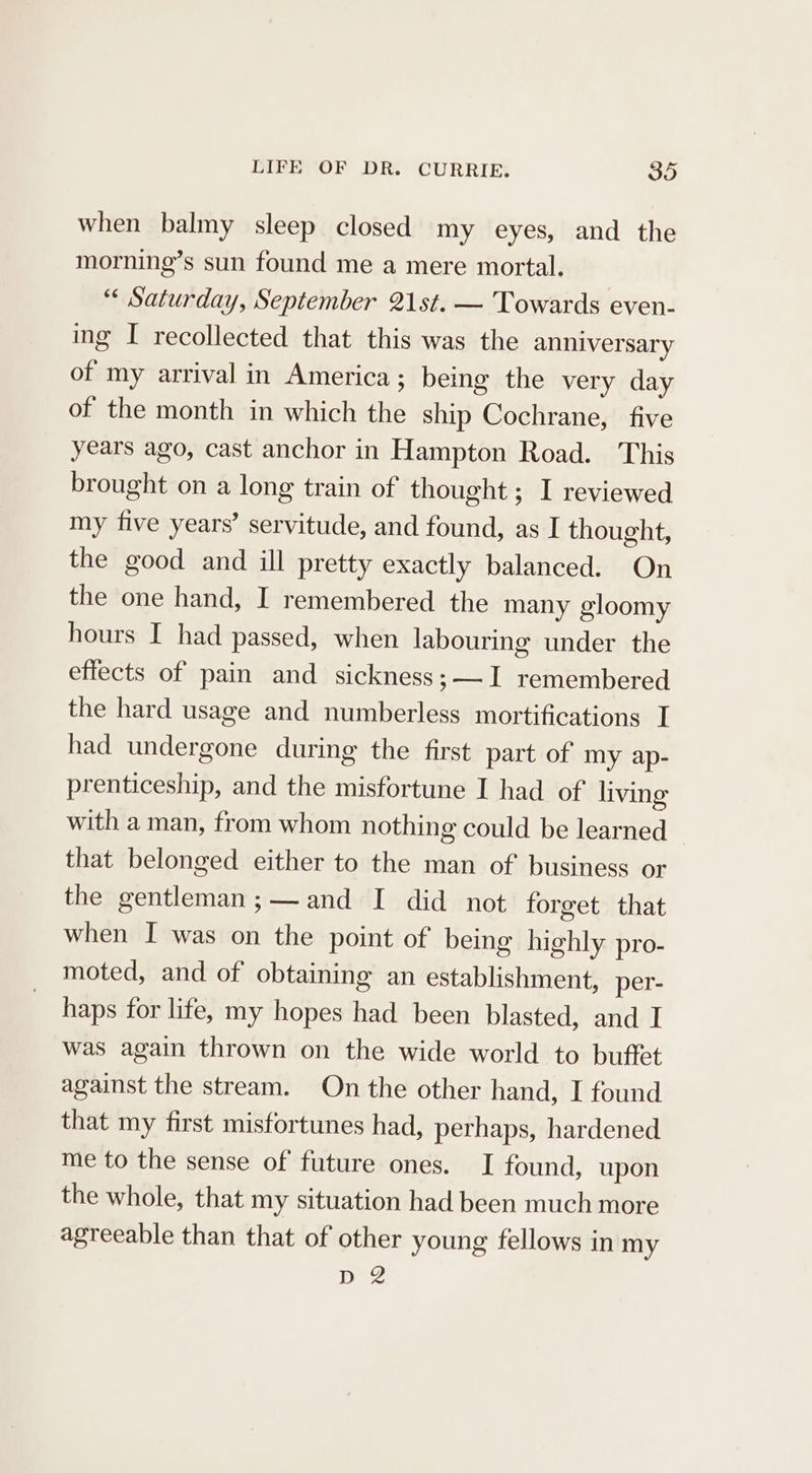 when balmy sleep closed my eyes, and the morning’s sun found me a mere mortal. “« Saturday, September 21st. — Towards even- ing I recollected that this was the anniversary of my arrival in America; being the very day of the month in which the ship Cochrane, five years ago, cast anchor in Hampton Road. This brought on a long train of thought; I reviewed my five years’ servitude, and found, as I thought, the good and ill pretty exactly balanced. On the one hand, I remembered the many gloomy hours I had passed, when labouring under the effects of pain and sickness; I remembered the hard usage and numberless mortifications I had undergone during the first part of my ap- prenticeship, and the misfortune I had of living with a man, from whom nothing could be learned that belonged either to the man of business or the gentleman ;— and I did not forget that when I was on the point of being highly pro- moted, and of obtaining an establishment, per- haps for life, my hopes had been blasted, and I was again thrown on the wide world to buffet against the stream. On the other hand, I found that my first misfortunes had, perhaps, hardened me to the sense of future ones. I found, upon the whole, that my situation had been much more agreeable than that of other young fellows in my D2