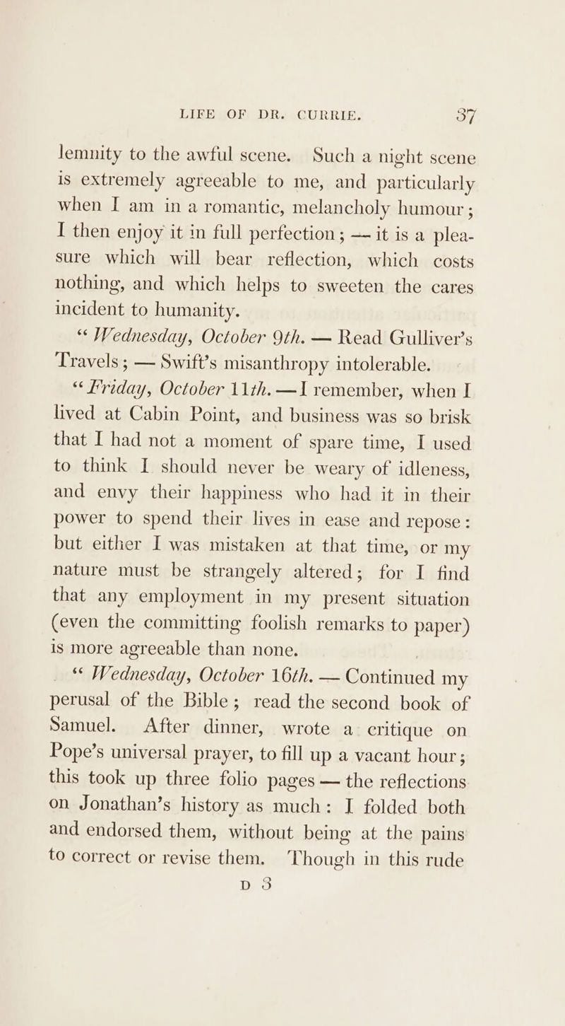 lemnity to the awful scene. Such a night scene is extremely agreeable to me, and particularly when I am in a romantic, melancholy humour ; I then enjoy it in full perfection; — it is a plea- sure which will bear reflection, which costs nothing, and which helps to sweeten the cares incident to humanity. “« Wednesday, October 9th. — Read Gulliver’s Travels ; — Swift’s misanthropy intolerable. “Friday, October 11th. —I remember, when I lived at Cabin Point, and business was so brisk that I had not a moment of spare time, I used to think I should never be weary of idleness, and envy their happiness who had it in their power to spend their lives in ease and repose: but either I was mistaken at that time, or my nature must be strangely altered; for I find that any employment in my present situation (even the committing foolish remarks to paper) is more agreeable than none. | ‘« Wednesday, October 16th. — Continued my perusal of the Bible; read the second book of Samuel. After dinner, wrote a critique on Pope’s universal prayer, to fill up a vacant hour; this took up three folio pages — the reflections on Jonathan’s history as much: I folded both and endorsed them, without being at the pains to correct or revise them. Though in this rude D3