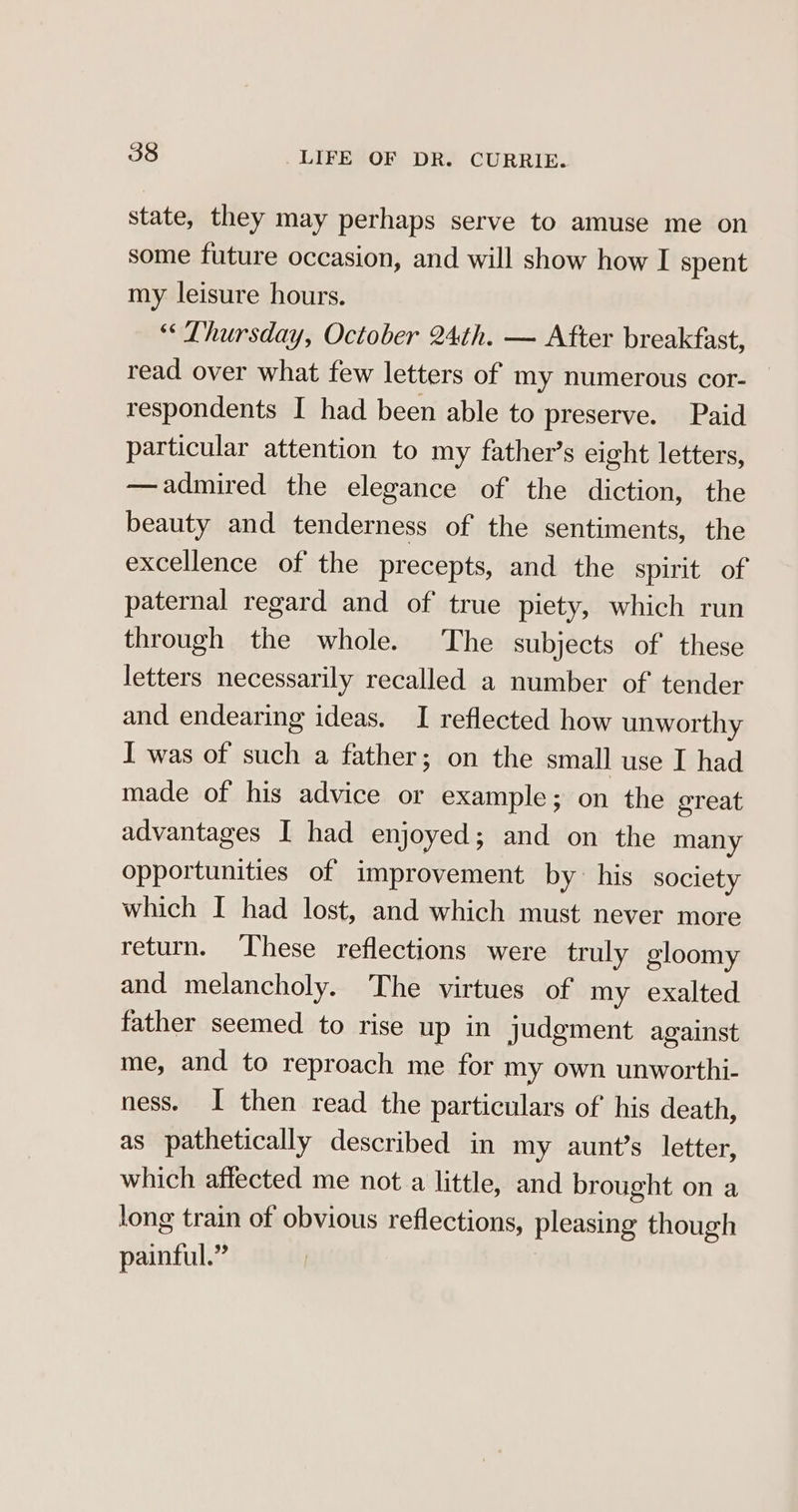 state, they may perhaps serve to amuse me on some future occasion, and will show how I spent my leisure hours. “Thursday, October 24th. — After breakfast, read over what few letters of my numerous cor- respondents I had been able to preserve. Paid particular attention to my father’s eight letters, —admired the elegance of the diction, the beauty and tenderness of the sentiments, the excellence of the precepts, and the spirit of paternal regard and of true piety, which run through the whole. The subjects of these letters necessarily recalled a number of tender and endearing ideas. I reflected how unworthy I was of such a father; on the small use I had made of his advice or example; on the great advantages I had enjoyed; and on the many opportunities of improvement by his society which I had lost, and which must never more return. These reflections were truly gloomy and melancholy. The virtues of my exalted father seemed to rise up in judgment against me, and to reproach me for my own unworthi- ness. I then read the particulars of his death, as pathetically described in my aunt’s letter, which affected me not a little, and brought on a long train of obvious reflections, pleasing though painful.”