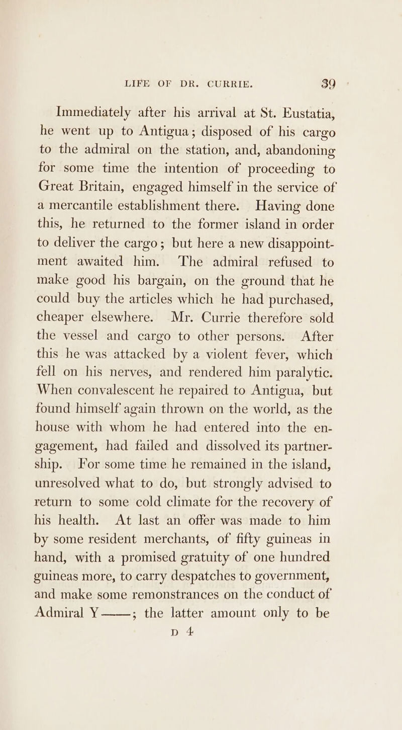 Immediately after his arrival at St. Eustatia, he went up to Antigua; disposed of his cargo to the admiral on the station, and, abandoning for some time the intention of proceeding to Great Britain, engaged himself in the service of a mercantile establishment there. Having done this, he returned to the former island in order to deliver the cargo; but here a new disappoint- ment awaited him. ‘The admiral refused to make good his bargain, on the ground that he could buy the articles which he had purchased, cheaper elsewhere. Mr. Currie therefore sold the vessel and cargo to other persons. After this he was attacked by a violent fever, which fell on his nerves, and rendered him paralytic. When convalescent he repaired to Antigua, but found himself again thrown on the world, as the house with whom he had entered into the en- gagement, had failed and dissolved its partner- ship. or some time he remained in the island, unresolved what to do, but strongly advised to return to some cold climate for the recovery of his health. At last an offer was made to him by some resident merchants, of fifty guineas in hand, with a promised gratuity of one hundred guineas more, to carry despatches to government, and make some remonstrances on the conduct of Admiral Y ; the latter amount only to be aa