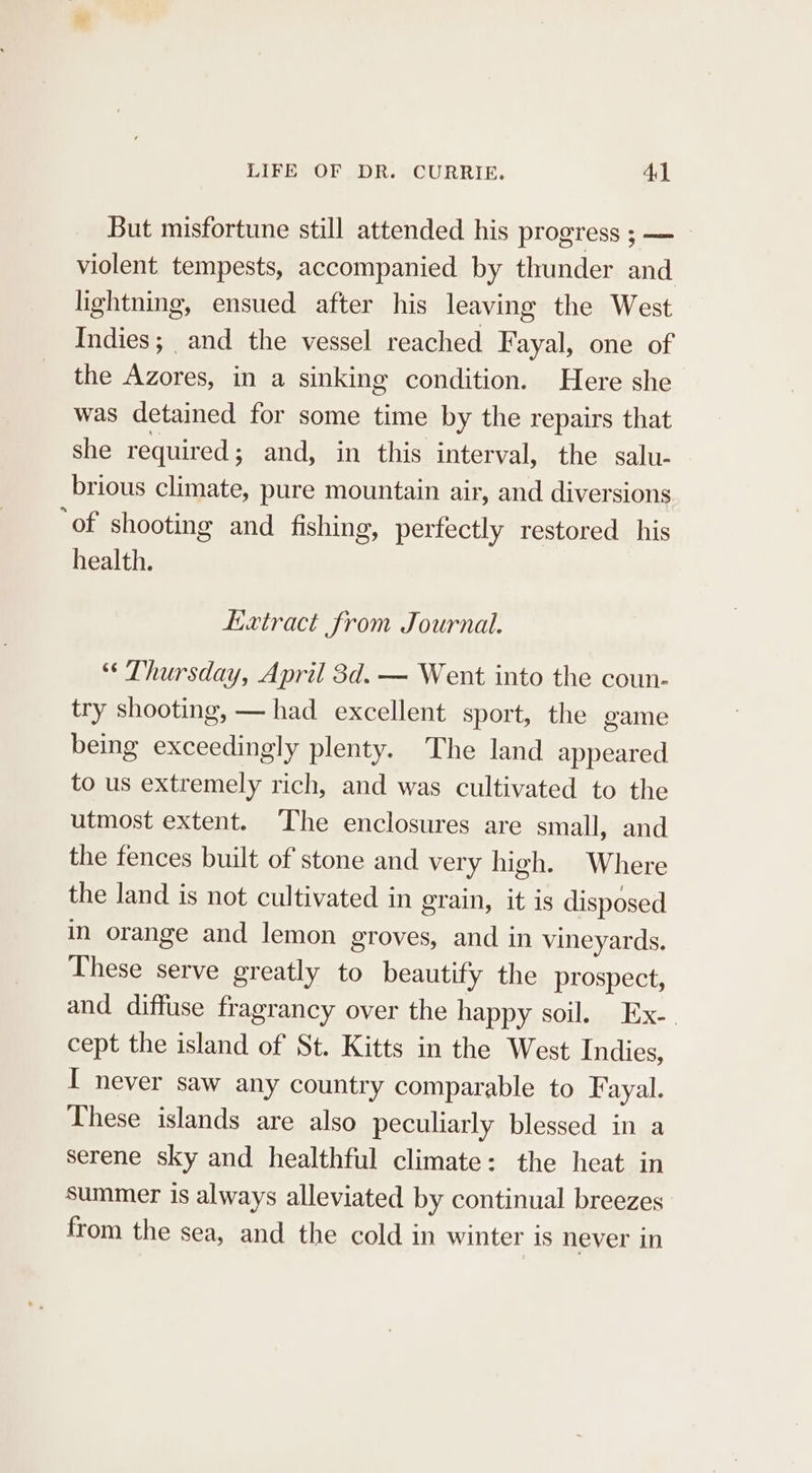 But misfortune still attended his progress ; — violent tempests, accompanied by thunder and lightning, ensued after his leaving the West Indies; and the vessel reached Fayal, one of the Azores, in a sinking condition. Here she was detained for some time by the repairs that she required; and, in this interval, the salu- brious climate, pure mountain air, and diversions ‘of shooting and fishing, perfectly restored his health. Lxtract from Journal. “« Thursday, April 3d. — Went into the coun- try shooting, — had excellent sport, the game being exceedingly plenty. The land appeared to us extremely rich, and was cultivated to the utmost extent. ‘The enclosures are small, and the fences built of stone and very high. Where the land is not cultivated in grain, it is disposed in orange and lemon groves, and in vineyards. These serve greatly to beautify the prospect, and diffuse fragrancy over the happy soil. Ex-. cept the island of St. Kitts in the West Indies, I never saw any country comparable to Fayal. These islands are also peculiarly blessed in a serene sky and healthful climate: the heat in summer is always alleviated by continual breezes from the sea, and the cold in winter is never in