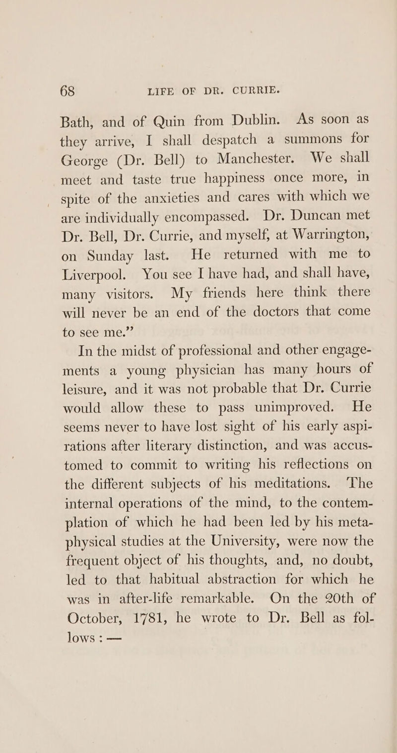 Bath, and of Quin from Dublin. As soon as they arrive, I shall despatch a summons for George (Dr. Bell) to Manchester. We shall meet and taste true happiness once more, in spite of the anxieties and cares with which we are individually encompassed. Dr. Duncan met Dr. Bell, Dr. Currie, and myself, at Warrington, on Sunday last. He returned with me to Liverpool. You see I have had, and shall have, many visitors. My friends here think there will never be an end of the doctors that come to see me.” In the midst of professional and other engage- ments a young physician has many hours of leisure, and it was not probable that Dr. Currie would allow these to pass unimproved. He seems never to have lost sight of his early aspi- rations after literary distinction, and was accus- tomed to commit to writing his reflections on the different subjects of his meditations. ‘The internal operations of the mind, to the contem- plation of which he had been led by his meta- physical studies at the University, were now the frequent object of his thoughts, and, no doubt, led to that habitual abstraction for which he was in after-life remarkable. On the 20th of October, 1781, he wrote to Dr. Bell as fol- lows : —
