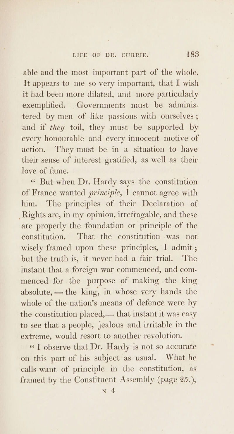 able and the most important part of the whole. It appears to me so very important, that I wish it had been more dilated, and more particularly exemplified. Governments must be adminis- tered by men of like passions with ourselves ; and if they toil, they must be supported by every honourable and every innocent motive of action. ‘They must be in a situation to have their sense of interest gratified, as well as their love of fame. ‘¢ But when Dr. Hardy says the constitution of France wanted principle, I cannot agree with him. The principles of their Declaration of Rights are, in my opinion, irrefragable, and these are properly the foundation or principle of the constitution. That the constitution was not wisely framed upon these principles, I admit ; but the truth is, it never had a fair trial. The instant that a foreign war commenced, and com- menced for the purpose of making the king absolute, — the king, in whose very hands the whole of the nation’s means of defence were by the constitution placed,— that instant it was easy to see that a people, jealous and irritable in the extreme, would resort to another revolution. «¢ T observe that Dr. Hardy is not so accurate on this part of his subject as usual. What he calls want of principle in the constitution, as framed by the Constituent Assembly (page 25.), N 4