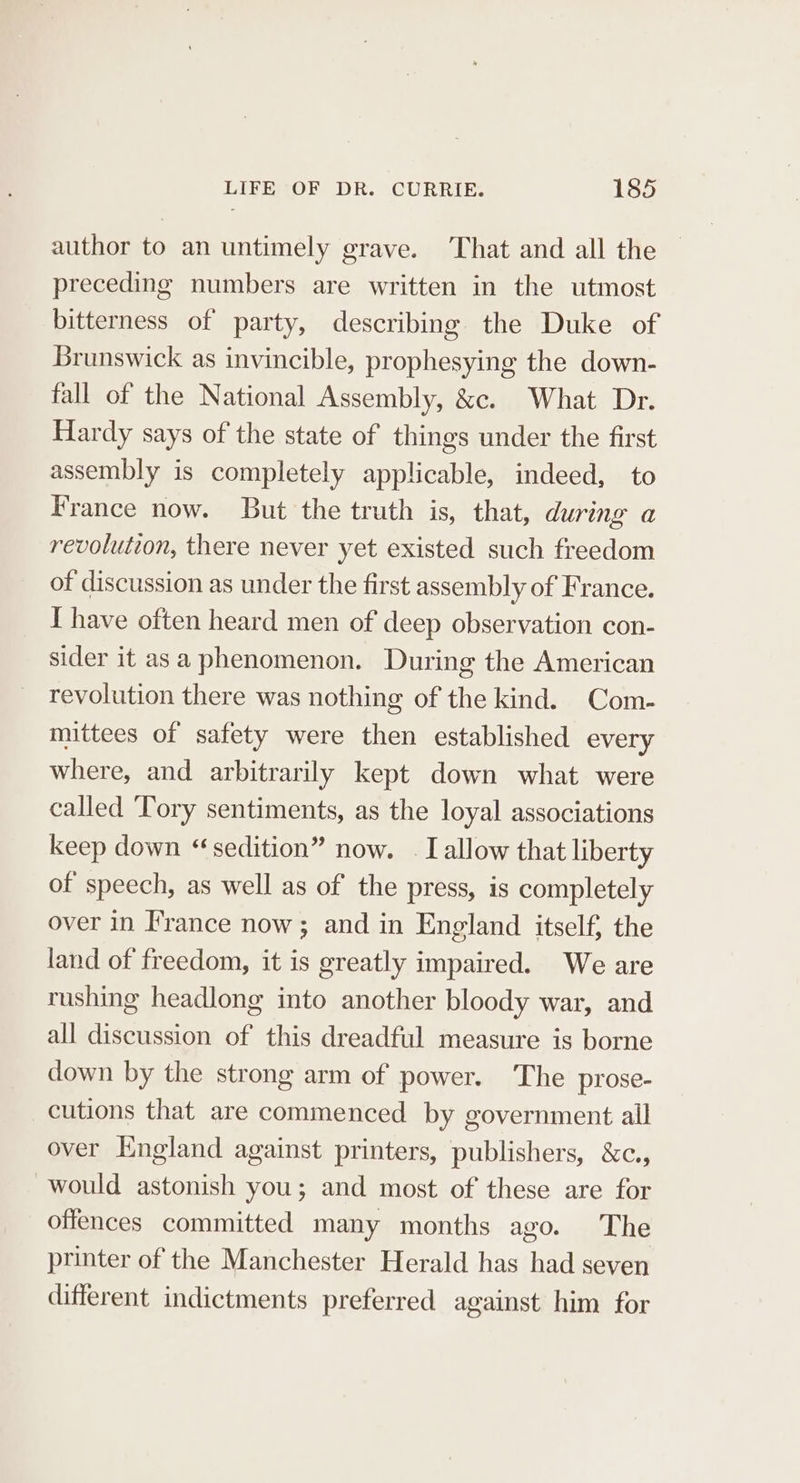 author to an untimely grave. That and all the preceding numbers are written in the utmost bitterness of party, describing the Duke of Brunswick as invincible, prophesying the down- fall of the National Assembly, &amp;c. What Dr. Hardy says of the state of things under the first assembly is completely applicable, indeed, to France now. But the truth is, that, during a revolution, there never yet existed such freedom of discussion as under the first assembly of France. I have often heard men of deep observation con- sider it asa phenomenon. During the American revolution there was nothing of the kind. Com- mittees of safety were then established every where, and arbitrarily kept down what were called Tory sentiments, as the loyal associations keep down “sedition” now. . I allow that liberty of speech, as well as of the press, is completely over in France now ; and in England itself, the land of freedom, it is greatly impaired. We are rushing headlong into another bloody war, and all discussion of this dreadful measure is borne down by the strong arm of power. The prose- cutions that are commenced by government all over England against printers, publishers, &amp;c., would astonish you; and most of these are for offences committed many months ago. The printer of the Manchester Herald has had seven different indictments preferred against him for