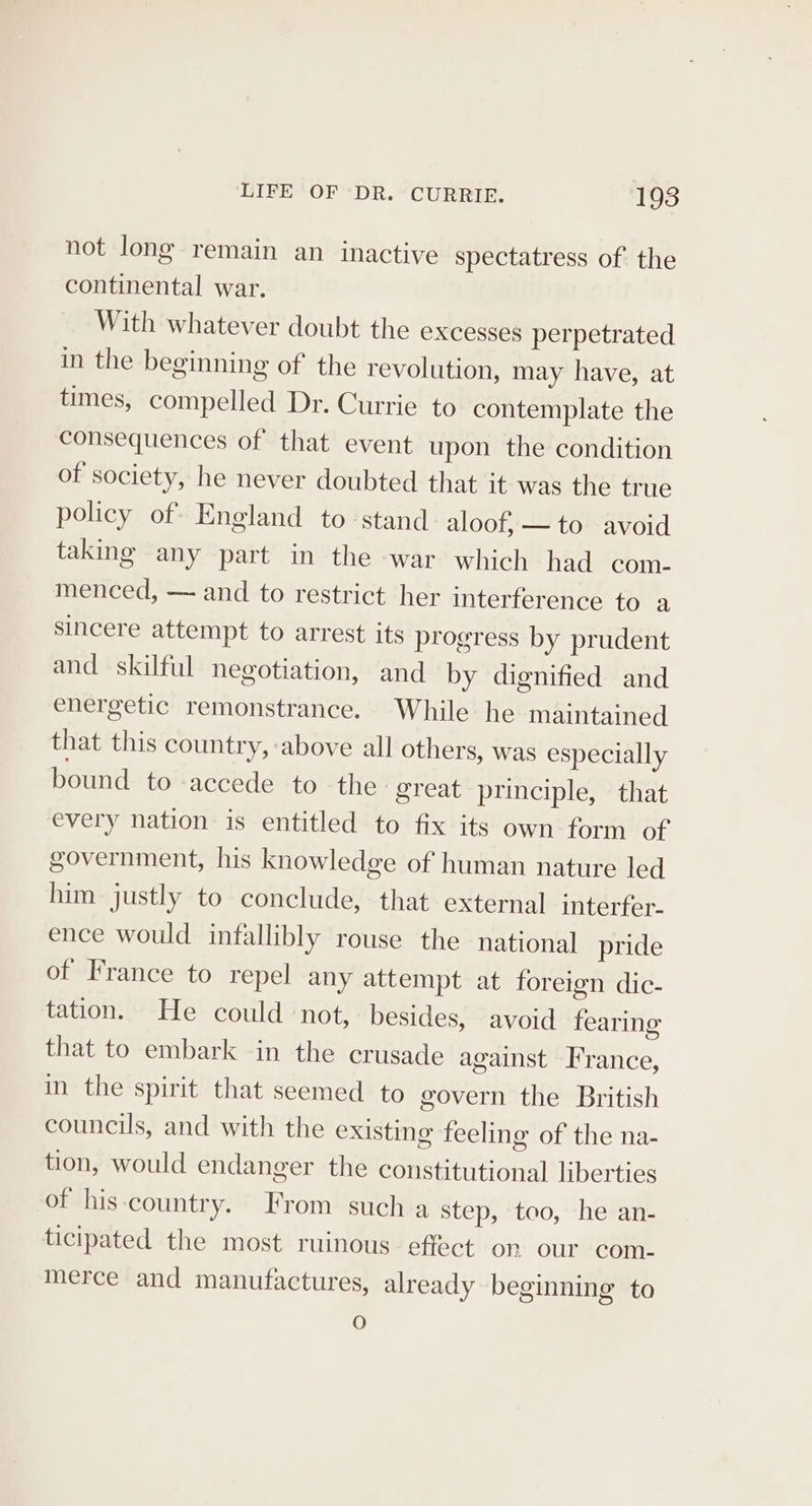 not long remain an inactive spectatress of the continental war. With whatever doubt the excesses perpetrated in the beginning of the revolution, may have, at times, compelled Dr. Currie to contemplate the consequences of that event upon the condition of society, he never doubted that it was the true policy of England to stand aloof, — to avoid taking any part in the war which had com- menced, — and to restrict her interference to a sincere attempt to arrest its progress by prudent and skilful negotiation, and by dignified and energetic remonstrance. While he maintained that this country, above all others, was especially bound to accede to the great principle, that every nation is entitled to fix its own-form of government, his knowledge of human nature led him justly to conclude, that external interfer- ence would infallibly rouse the national pride of France to repel any attempt at foreign dic- tation. He could not, besides, avoid fearing that to embark in the crusade against France, in the spirit that seemed to govern the British councils, and with the existing feeling of the na- tion, would endanger the constitutional liberties of his-country. From such a step, ‘too, -he an- ticipated the most ruinous effect on our com- merce and manufactures, already beginning to O