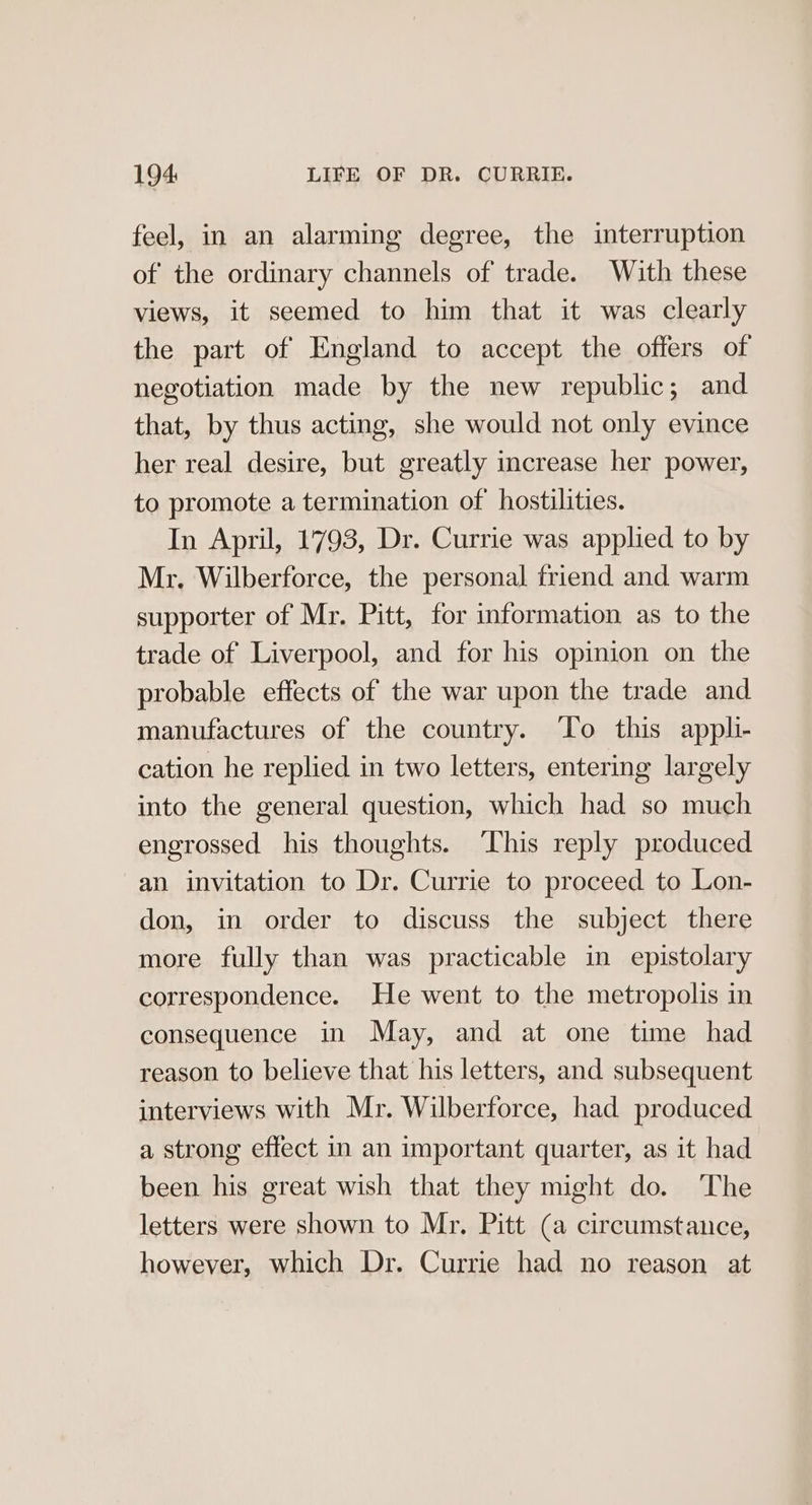 feel, in an alarming degree, the interruption of the ordinary channels of trade. With these views, it seemed to him that it was clearly the part of England to accept the offers of negotiation made by the new republic; and that, by thus acting, she would not only evince her real desire, but greatly increase her power, to promote a termination of hostilities. In April, 1793, Dr. Currie was applied to by Mr. Wilberforce, the personal friend and warm supporter of Mr. Pitt, for information as to the trade of Liverpool, and for his opinion on the probable effects of the war upon the trade and manufactures of the country. ‘To this appli- cation he replied in two letters, entering largely into the general question, which had so much engrossed his thoughts. ‘This reply produced an invitation to Dr. Currie to proceed to Lon- don, in order to discuss the subject there more fully than was practicable in epistolary correspondence. He went to the metropolis in consequence in May, and at one time had reason to believe that his letters, and subsequent interviews with Mr. Wilberforce, had produced a strong effect in an important quarter, as it had been his great wish that they might do. The letters were shown to Mr. Pitt (a circumstance, however, which Dr. Currie had no reason at