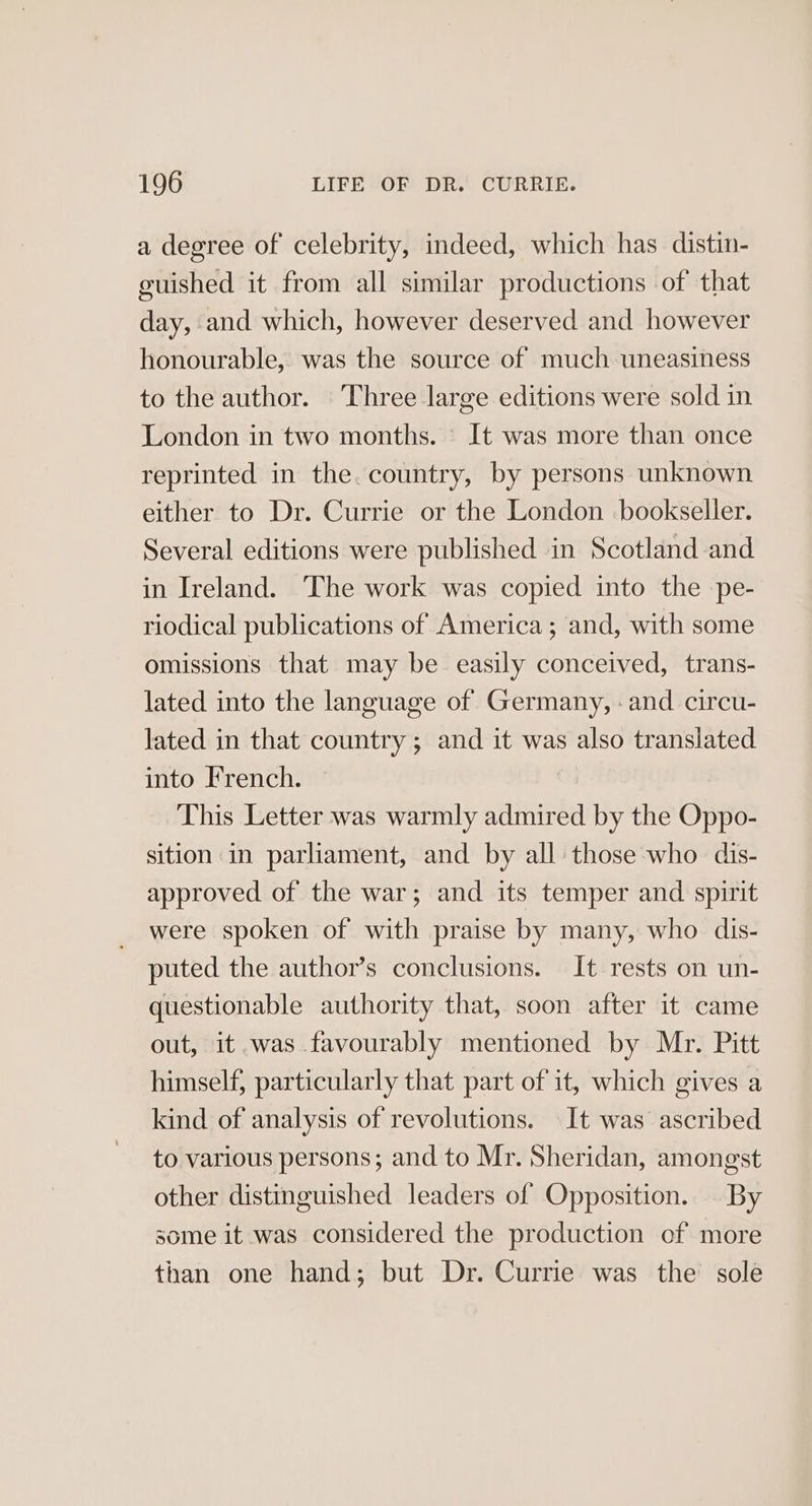 a degree of celebrity, indeed, which has distin- guished it from all similar productions of that day, and which, however deserved and however honourable, was the source of much uneasiness to the author. Three large editions were sold in London in two months. It was more than once reprinted in the. country, by persons unknown either to Dr. Currie or the London bookseller. Several editions were published in Scotland and in Ireland. The work was copied into the -pe- riodical publications of America; and, with some omissions that may be easily conceived, trans- lated into the language of Germany, : and circu- lated in that country ; and it was also translated into French. This Letter was warmly admired by the Oppo- sition in parliament, and by all those who dis- approved of the war; and its temper and spirit were spoken of with praise by many, who dis- puted the author’s conclusions. It rests on un- questionable authority that, soon after it came out, it was favourably mentioned by Mr. Pitt himself, particularly that part of it, which gives a kind of analysis of revolutions. It was ascribed to various persons; and to Mr. Sheridan, amongst other distinguished leaders of Opposition. By some it was considered the production of more than one hand; but Dr. Currie was the sole