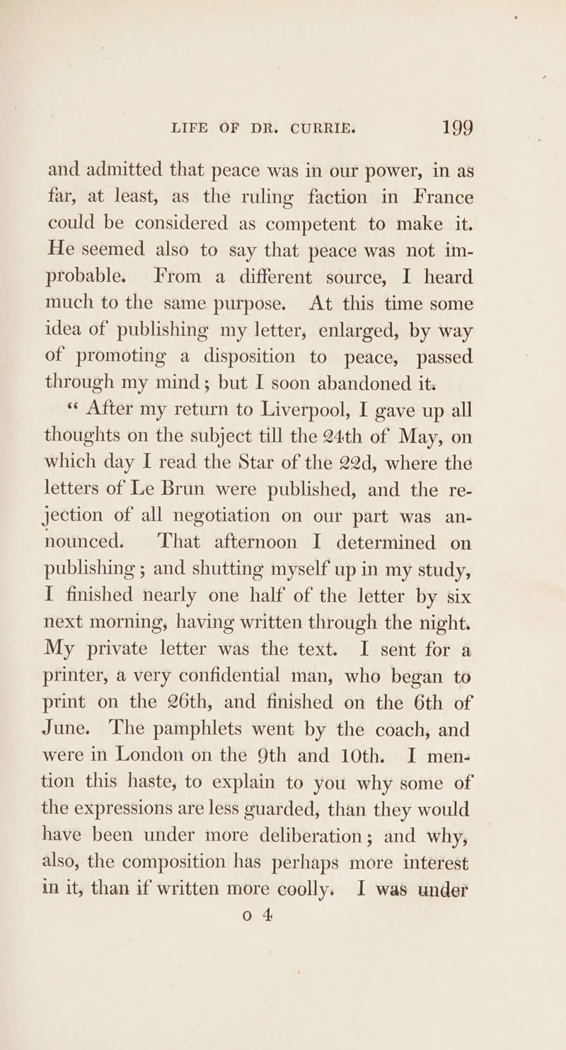 and admitted that peace was in our power, in as far, at least, as the ruling faction in France could be considered as competent to make it. He seemed also to say that peace was not im- probable. From a different source, I heard much to the same purpose. At this time some idea of publishing my letter, enlarged, by way of promoting a disposition to peace, passed through my mind; but I soon abandoned it. «« After my return to Liverpool, I gave up all thoughts on the subject till the 24th of May, on which day I read the Star of the 22d, where the letters of Le Brun were published, and the re- jection of all negotiation on our part was an- nounced. That afternoon I determined on publishing ; and shutting myself up in my study, I finished nearly one half of the letter by six next morning, having written through the night. My private letter was the text. I sent for a printer, a very confidential man, who began to print on the 26th, and finished on the 6th of June. ‘The pamphlets went by the coach, and were in London on the 9th and 10th. I men- tion this haste, to explain to you why some of the expressions are less guarded, than they would have been under more deliberation; and why, also, the composition has perhaps more interest in it, than if written more coolly. I was under Oo 4