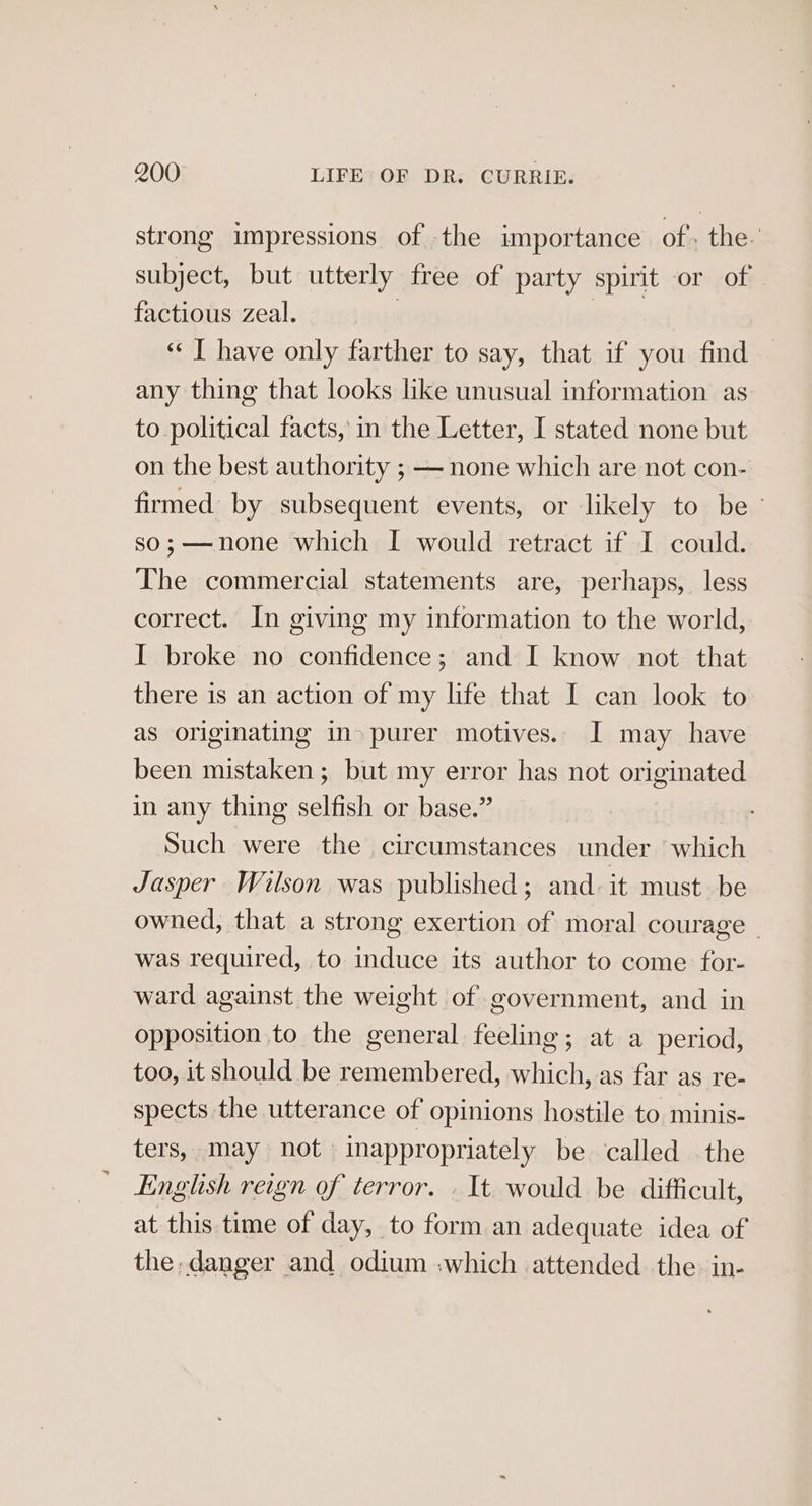 strong impressions of the importance of, the. subject, but utterly free of party spirit or of factious zeal. “IT have only farther to say, that if you find any thing that looks like unusual information as to political facts, in the Letter, I stated none but on the best authority ; — none which are not con- firmed by subsequent events, or likely to be ° so;—none which I would retract if I could. The commercial statements are, perhaps, less correct. In giving my information to the world, I broke no confidence; and I know not that there is an action of my life that I can look to as originating in» purer motives. I may have been mistaken ; but my error has not originated in any thing selfish or base.” Such were the circumstances “ates which Jasper Wilson was published; and: it must be owned, that a strong exertion of moral courage - was required, to induce its author to come for- ward against the weight of government, and in opposition to the general feeling; at a period, too, it should be remembered, which, as far as re- spects the utterance of opinions hostile to minis- ters, may not inappropriately be called .the English reign of terror. . It would be difficult, at this time of day, to form an adequate idea of the, danger and odium :which attended the: in-