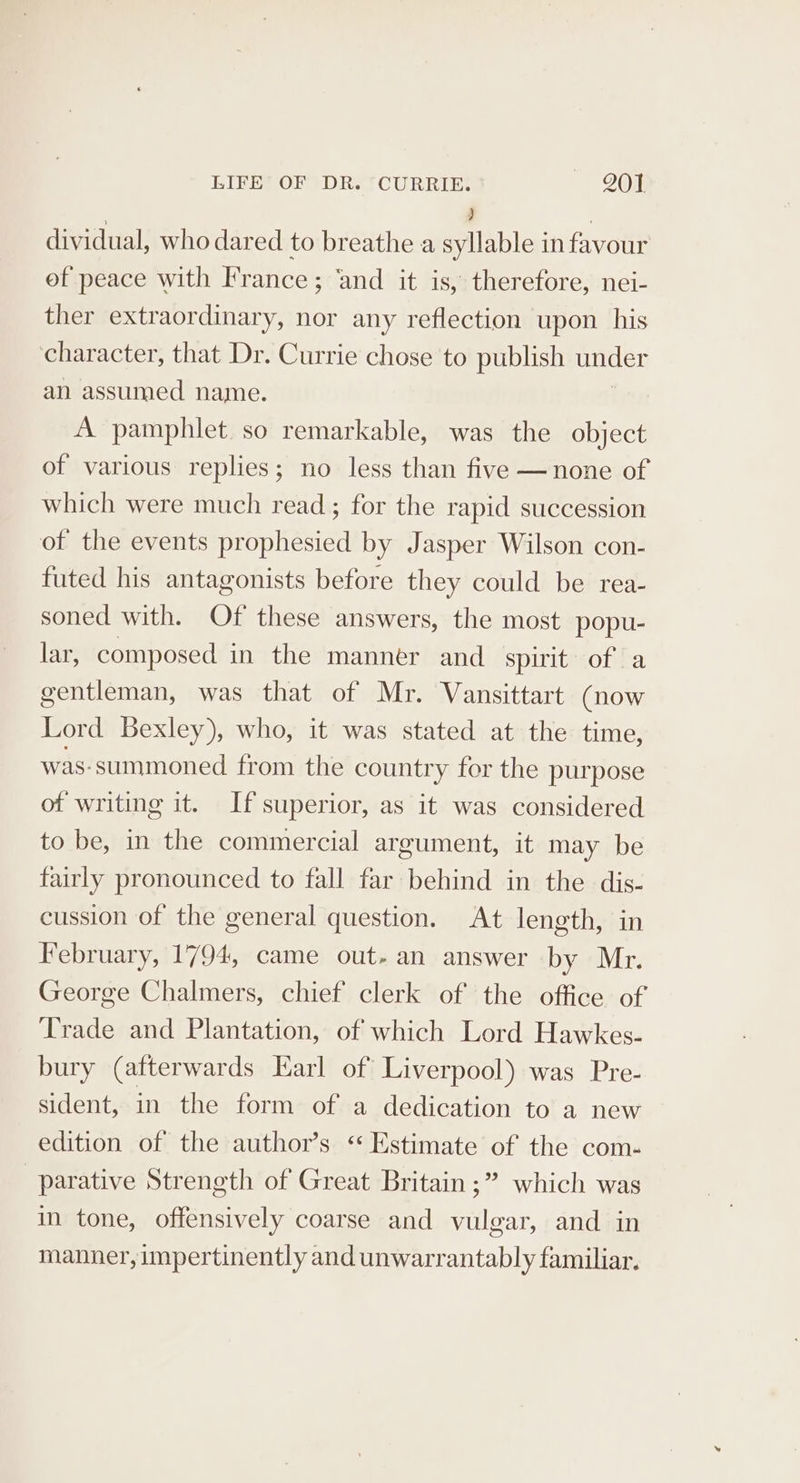 ) | dividual, who dared to breathe a syllable in favour ef peace with France ; ‘and it is, therefore, nei- ther extraordinary, nor any reflection upon his character, that Dr. Currie chose to publish under an assumed name. A pamphlet. so remarkable, was the object of various replies; no less than five — none of which were much read; for the rapid succession of the events prophesied by Jasper Wilson con- futed his antagonists before they could be rea- soned with. Of these answers, the most popu- lar, composed in the manner and spirit of a gentleman, was that of Mr. Vansittart (now Lord Bexley), who, it was stated at the time, was-summoned from the country for the purpose of writing it. If superior, as it was considered to be, in the commercial argument, it may be fairly pronounced to fall far behind in the dis- cussion of the general question. At length, in February, 1794, came out- an answer by Mr. George Chalmers, chief clerk of the office of Trade and Plantation, of which Lord Hawkes. bury (afterwards Earl of Liverpool) was Pre- sident, in the form of a dedication to a new edition of the author’s ‘Estimate of the com- parative Strength of Great Britain ;” which was in tone, offensively coarse and vulgar, and in manner, impertinently and unwarrantably familiar.