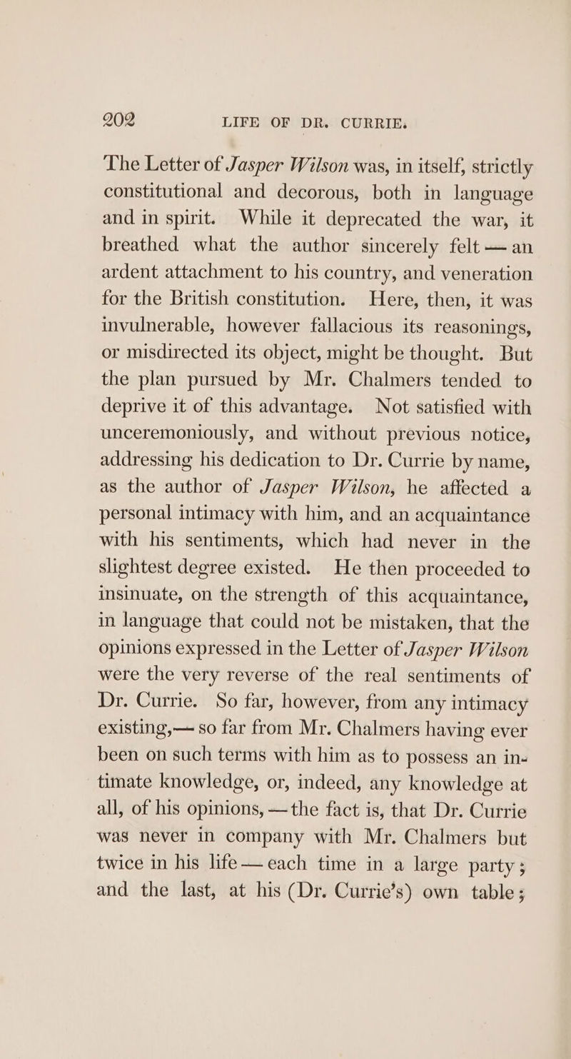 The Letter of Jasper Wilson was, in itself, strictly constitutional and decorous, both in language and in spirit. While it deprecated the war, it breathed what the author sincerely felt — an ardent attachment to his country, and veneration for the British constitution. Here, then, it was invulnerable, however fallacious its reasonings, or misdirected its object, might be thought. But the plan pursued by Mr. Chalmers tended to deprive it of this advantage. Not satisfied with unceremoniously, and without previous notice, addressing his dedication to Dr. Currie by name, as the author of Jasper Wilson, he affected a personal intimacy with him, and an acquaintance with his sentiments, which had never in the slightest degree existed. He then proceeded to insinuate, on the strength of this acquaintance, in language that could not be mistaken, that the opinions expressed in the Letter of Jasper Wilson were the very reverse of the real sentiments of Dr. Currie. So far, however, from any intimacy existing,— so far from Mr. Chalmers having ever been on such terms with him as to possess an ins timate knowledge, or, indeed, any knowledge at all, of his opinions, —the fact is, that Dr. Currie was never in company with Mr. Chalmers but twice in his lite—each time in a large party; and the last, at his (Dr. Currie’s) own table;