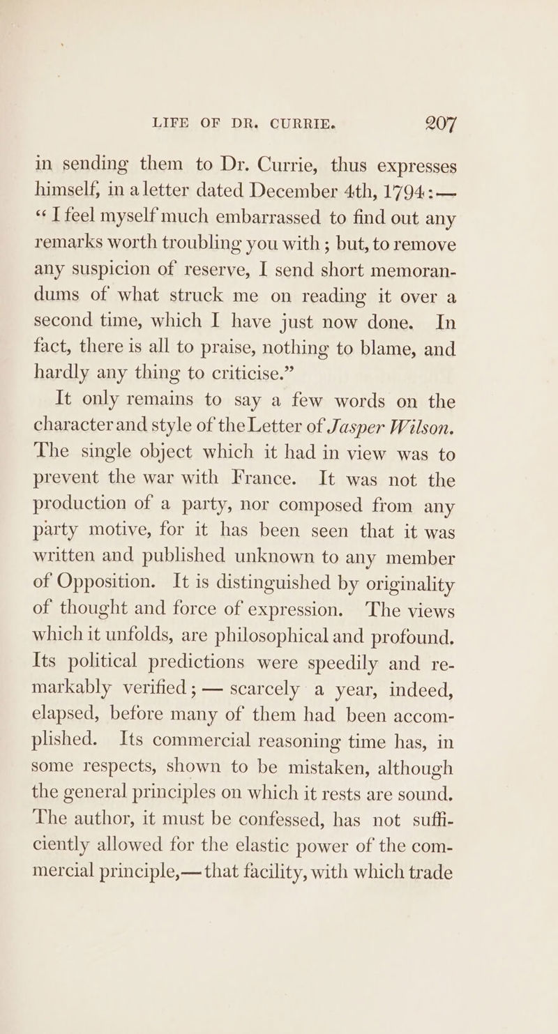 in sending them to Dr. Currie, thus expresses himself, in a letter dated December 4th, 1794:— “IT feel myself much embarrassed to find out any remarks worth troubling you with ; but, to remove any suspicion of reserve, I send short memoran- dums of what struck me on reading it over a second time, which I have just now done. In fact, there is all to praise, nothing to blame, and hardly any thing to criticise.” It only remains to say a few words on the character and style of the Letter of Jasper Wilson. The single object which it had in view was to prevent the war with France. It was not the production of a party, nor composed from any party motive, for it has been seen that it was written and published unknown to any member of Opposition. It is distinguished by originality of thought and force of expression. The views which it unfolds, are philosophical and profound. Its political predictions were speedily and re- markably verified ;— scarcely a year, indeed, elapsed, before many of them had been accom- plished. Its commercial reasoning time has, in some respects, shown to be mistaken, although the general principles on which it rests are sound. The author, it must be confessed, has not suffi- ciently allowed for the elastic power of the com- mercial principle,— that facility, with which trade