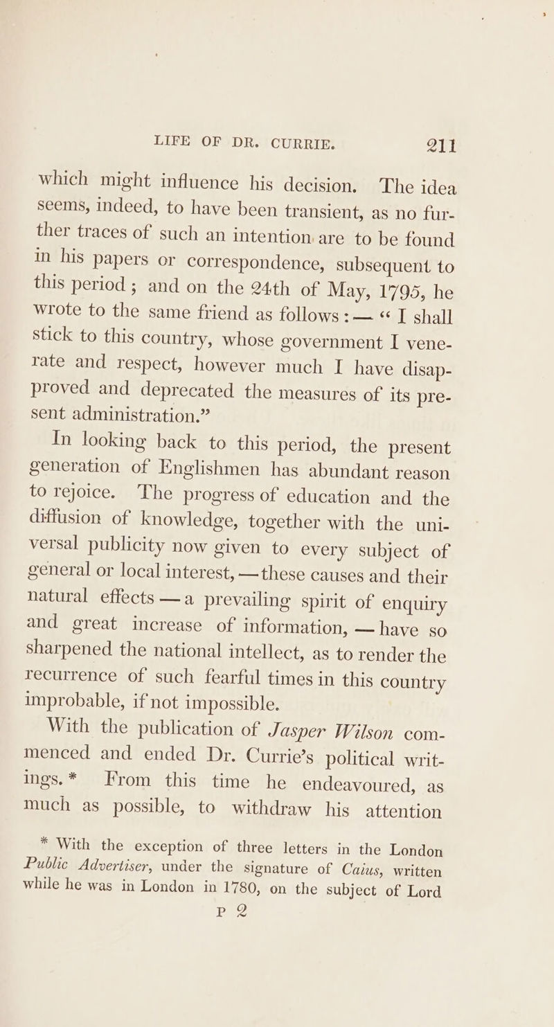 which might influence his decision. The idea seems, indeed, to have been transient, as no fur- ther traces of such an intention.are to be found in his papers or correspondence, subsequent to this period; and on the 24th of May, 1795, he wrote to the same friend as follows : — « I shall stick to this country, whose government I vene- rate and respect, however much I have disap- proved and deprecated the measures of its pre- sent administration.” In looking back to this period, the present generation of Englishmen has abundant reason to rejoice. The progress of education and the diffusion of knowledge, together with the uni- versal publicity now given to every subject of general or local interest, —these causes and their natural effects —a prevailing spirit of enquiry and great increase of information, — have so sharpened the national intellect, as to render the recurrence of such fearful times in this country improbable, if not impossible. With the publication of Jasper Wilson com- menced and ended Dr. Currie’s political writ- ings.* From this time he endeavoured, as much as possible, to withdraw his attention * With the exception of three letters in the London Public Advertiser, under the signature of Caius, written while he was in London in 1780, on the subject of Lord ‘Pa