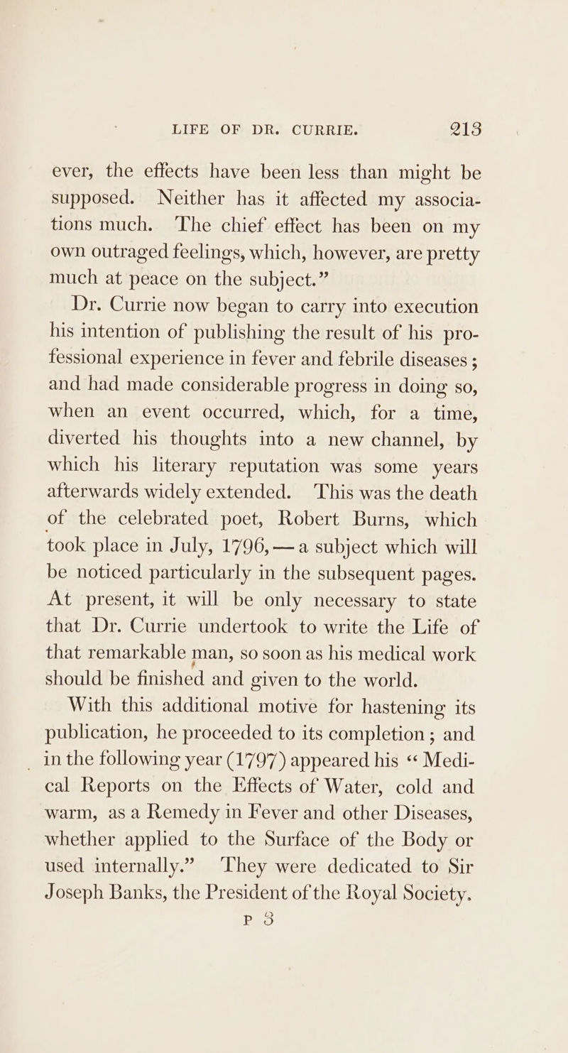 ever, the effects have been less than might be supposed. Neither has it affected my associa- tions much. The chief effect has been on my own outraged feelings, which, however, are pretty much at peace on the subject.” Dr. Currie now began to carry into execution his intention of publishing the result of his pro- fessional experience in fever and febrile diseases ; and had made considerable progress in doing so, when an event occurred, which, for a time, diverted his thoughts into a new channel, by which his literary reputation was some years afterwards widely extended. This was the death of the celebrated poet, Robert Burns, which took place in July, 1796, —a subject which will be noticed particularly in the subsequent pages. At present, it will be only necessary to state that Dr. Currie undertook to write the Life of that remarkable man, so soon as his medical work should be finished and given to the world. With this additional motive for hastening its publication, he proceeded to its completion ; and _ inthe following year (1797) appeared his « Medi- cal Reports on the Effects of Water, cold and warm, as a Remedy in Fever and other Diseases, whether applied to the Surface of the Body or used internally.” They were dedicated to Sir Joseph Banks, the President of the Royal Society. Bao