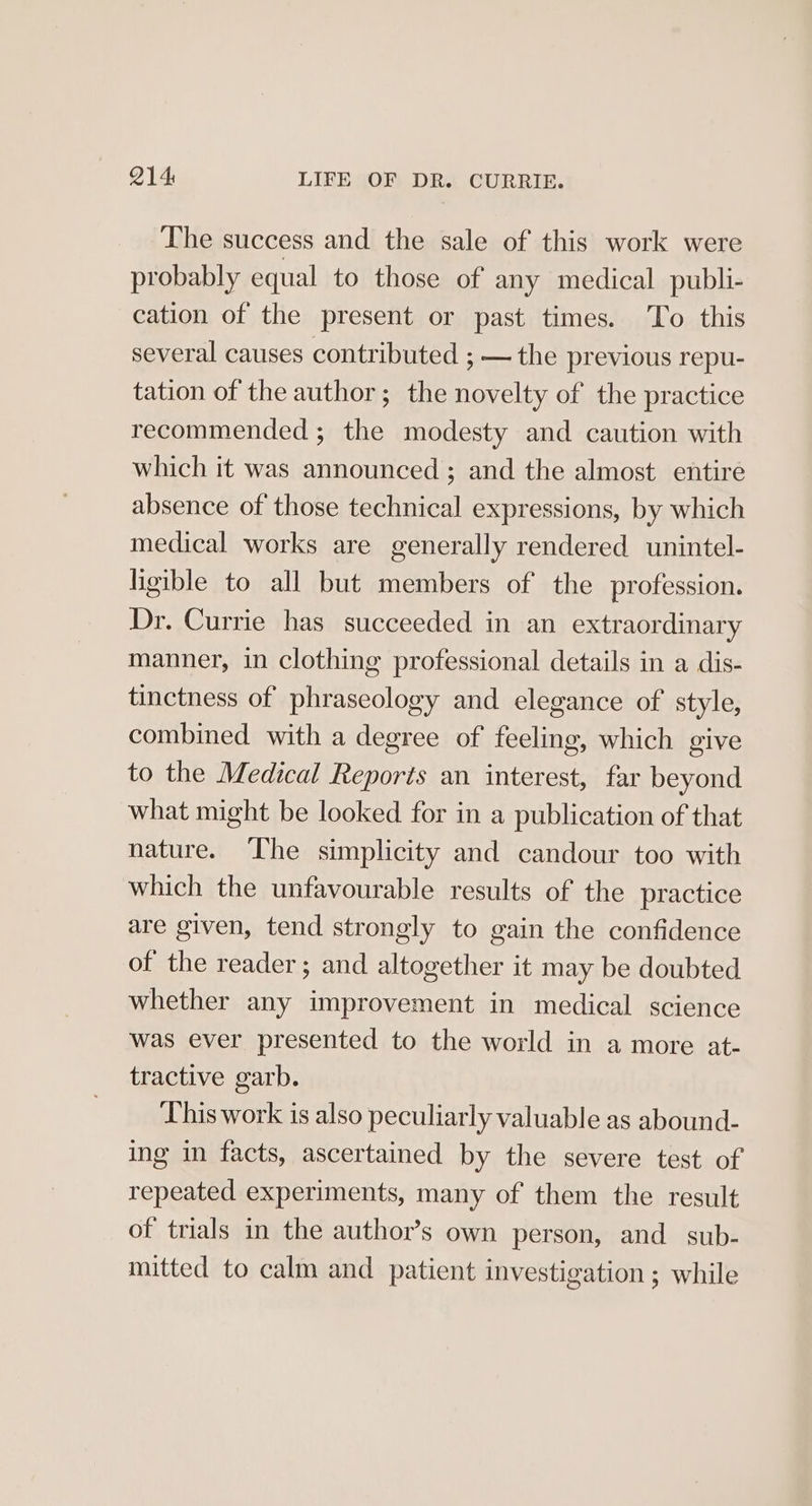 The success and the sale of this work were probably equal to those of any medical publi- cation of the present or past times. ‘To this several causes contributed ; — the previous repu- tation of the author; the novelty of the practice recommended ; the modesty and caution with which it was announced ; and the almost entire absence of those technical expressions, by which medical works are generally rendered unintel- higible to all but members of the profession. Dr. Currie has succeeded in an extraordinary manner, in clothing professional details in a dis- tinctness of phraseology and elegance of style, combined with a degree of feeling, which give to the Medical Reports an interest, far beyond what might be looked for in a publication of that nature. The simplicity and candour too with which the unfavourable results of the practice are given, tend strongly to gain the confidence of the reader; and altogether it may be doubted whether any improvement in medical science was ever presented to the world in a more at- tractive garb. Lhis work is also peculiarly valuable as abound- ing in facts, ascertained by the severe test of repeated experiments, many of them the result of trials in the author’s own person, and sub- mitted to calm and patient investigation ; while