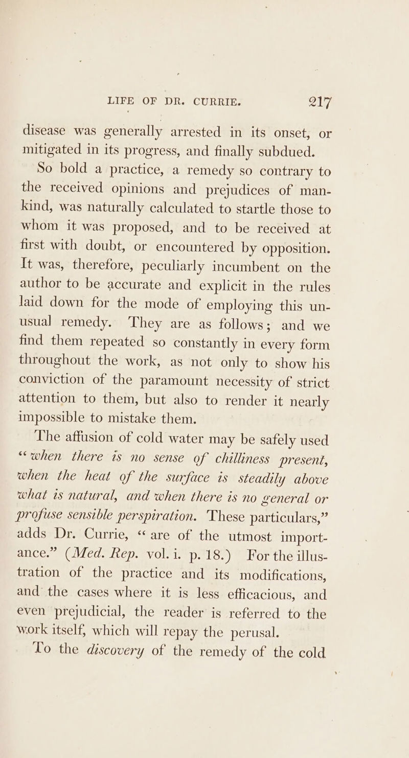 disease was generally arrested in its onset, or mitigated in its progress, and finally subdued. So bold a practice, a remedy so contrary to the received opinions and prejudices of man- kind, was naturally calculated to startle those to whom it was proposed, and to be received at first with doubt, or encountered by Opposition. It was, therefore, peculiarly incumbent on the author to be accurate and explicit in the rules laid down for the mode of employing this un- usual remedy. They are as follows; and we find them repeated so constantly in every form throughout the work, as not only to show his conviction of the paramount necessity of’ strict attention to them, but also to render it nearly impossible to mistake them. The affusion of cold water may be safely used ““when there is no sense of chilliness present, when the heat of the surface is steadily above what as natural, and when there is no general or profuse sensible perspiration. These particulars,” adds Dr. Currie, “are of the utmost import- ance.” (Med. Rep. vol.i. p. 18.) For the illus- tration of the practice and its modifications, and the cases where it is less efficacious, and even prejudicial, the reader is referred to the work itself, which will repay the perusal. Vo the discovery of the remedy of the cold