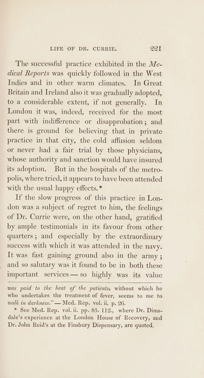 The successful practice exhibited in the Me- dical Reports was quickly followed in the West Indies and in other warm climates. In Great Britain and Ireland also it was gradually adopted, to a considerable extent, if not generally. In London it was, indeed, received for the most part with indifference or disapprobation; and there is ground for believing that in private practice in that city, the cold affusion seldom or never had a fair trial by those physicians, whose authority and sanction would have insured its adoption. But in the hospitals of the metro- polis, where tried, it appears to have been attended with the usual happy effects. * If the slow progress of this practice in Lon- don was a subject of regret to him, the feelings of Dr. Currie were, on the other hand, gratified by ample testimonials in its favour from other quarters ; and especially by the extraordinary success with which it was attended in the navy. It was fast gaining ground also in the army ; and so salutary was it found to be in both these important services—- so highly was its value was paid to the heat of the patients, without which he who undertakes the treatment of fever, seems to me to walk in darkness.” — Med. Rep. vol. ii. p. 26. * See Med. Rep. vol.ii. pp. 83. 112., where Dr. Dims- dale’s experience at the London House of Recovery, and Dr. John Reid’s at the Finsbury Dispensary, are quoted.