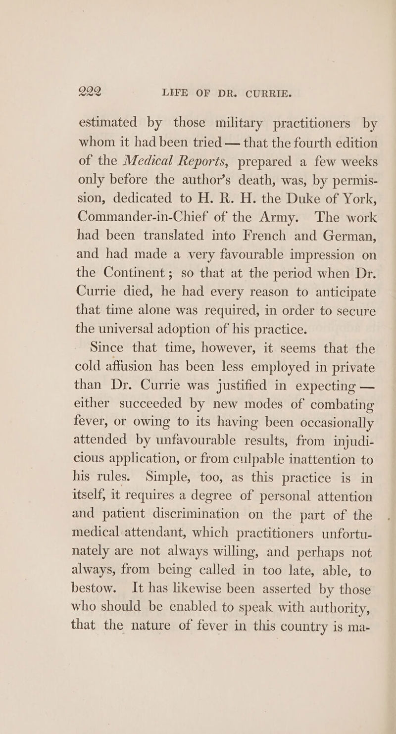 estimated by those military practitioners by whom it had been tried — that the fourth edition of the Medical Reports, prepared a few weeks only before the author’s death, was, by permis- sion, dedicated to H. R. H. the Duke of York, Commander-in-Chief of the Army. The work had been translated into French and German, and had made a very favourable impression on the Continent ; so that at the period when Dr. Currie died, he had every reason to anticipate that time alone was required, in order to secure the universal adoption of his practice. Since that time, however, it seems that the cold affusion has been less employed in private than Dr. Currie was justified in expecting — either succeeded by new modes of combating fever, or owing to its having been occasionally attended by unfavourable results, from injudi- cious application, or from culpable inattention to his rules. Simple, too, as this practice is in itself, it requires a degree of personal attention and patient discrimination on the part of the medical attendant, which practitioners unfortu- nately are not always willing, and perhaps not always, from being called in too late, able, to bestow. It has likewise been asserted by those who should be enabled to speak with authority, that the nature of fever in this country is ma-