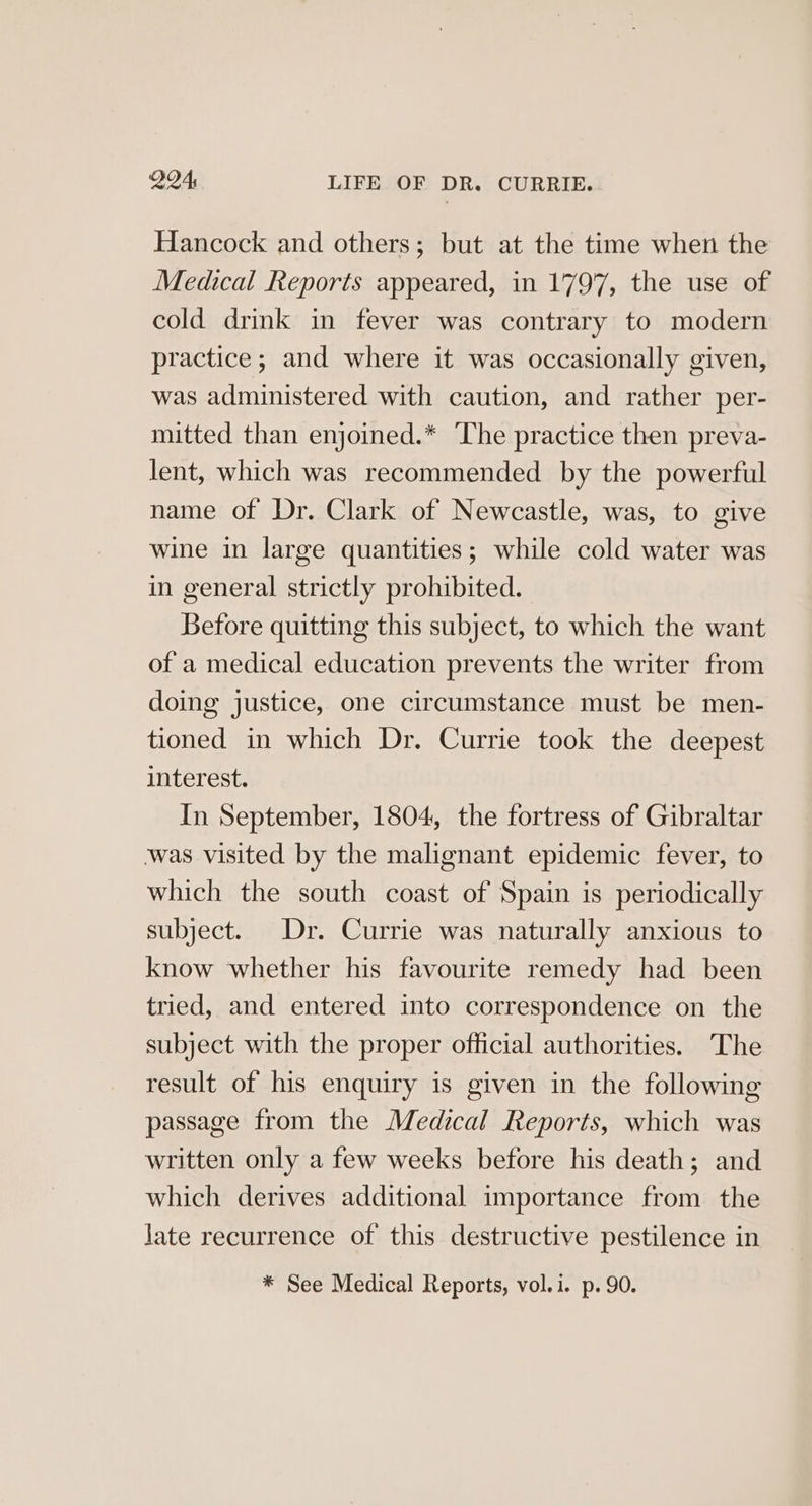 Hancock and others; but at the time when the Medical Reports appeared, in 1797, the use of cold drink in fever was contrary to modern practice; and where it was occasionally given, was administered with caution, and rather per- mitted than enjoined.* The practice then preva- lent, which was recommended by the powerful name of Dr. Clark of Newcastle, was, to give wine in large quantities; while cold water was in general strictly prohibited. Before quitting this subject, to which the want of a medical education prevents the writer from doing justice, one circumstance must be men- tioned in which Dr. Currie took the deepest interest. In September, 1804, the fortress of Gibraltar was visited by the malignant epidemic fever, to which the south coast of Spain is periodically subject. Dr. Currie was naturally anxious to know whether his favourite remedy had been tried, and entered into correspondence on the subject with the proper official authorities. The result of his enquiry is given in the following passage from the Medical Reports, which was written only a few weeks before his death; and which derives additional importance from the Jate recurrence of this destructive pestilence in * See Medical Reports, vol.i. p. 90.