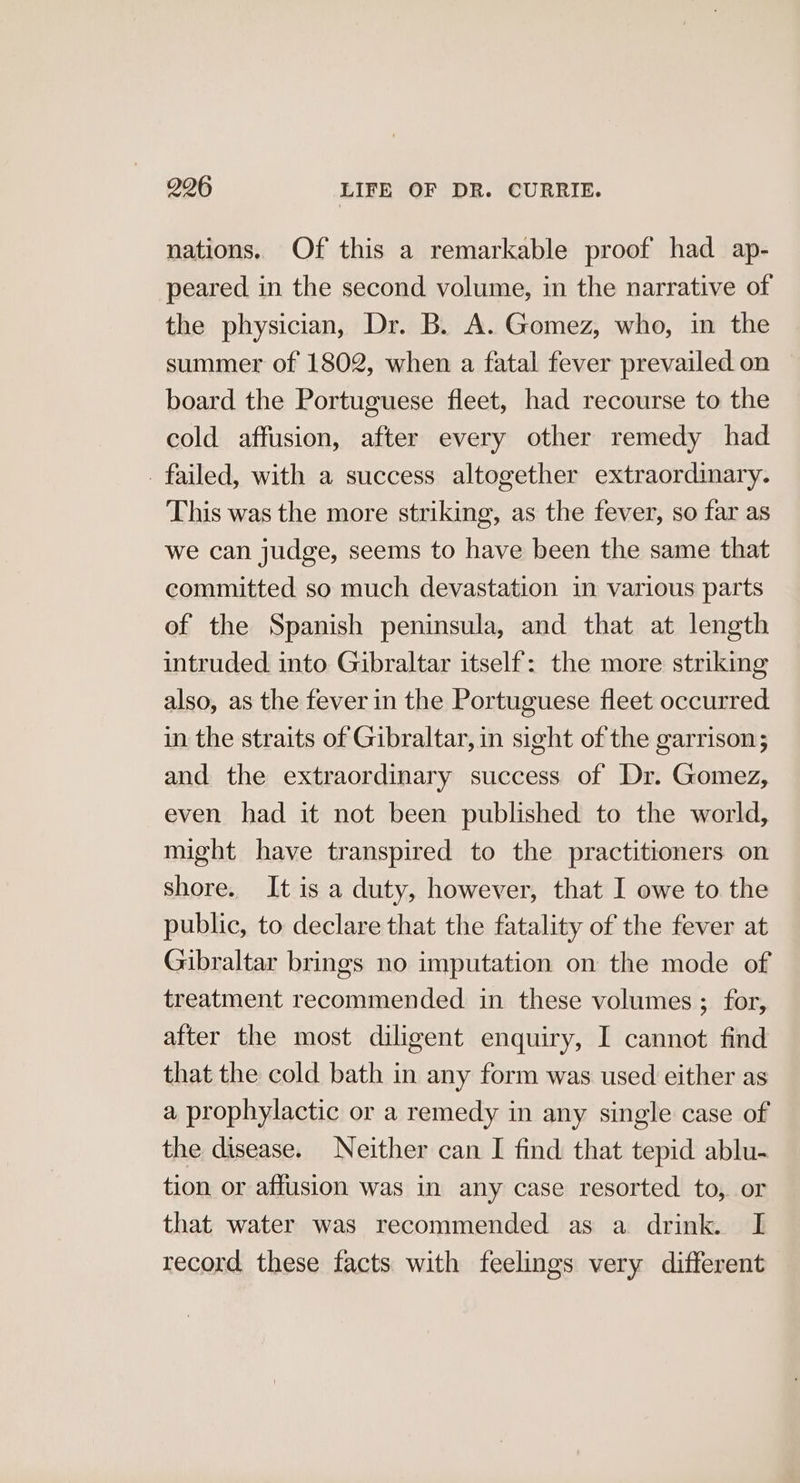 nations. Of this a remarkable proof had ap- peared in the second volume, in the narrative of the physician, Dr. B. A. Gomez, who, in the summer of 1802, when a fatal fever prevailed on board the Portuguese fleet, had recourse to the cold affusion, after every other remedy had _ failed, with a success altogether extraordinary. This was the more striking, as the fever, so far as we can judge, seems to have been the same that committed so much devastation in various parts of the Spanish peninsula, and that at length intruded into Gibraltar itself: the more striking also, as the fever in the Portuguese fleet occurred in the straits of Gibraltar, in sight of the garrison; and the extraordinary success of Dr. Gomez, even had it not been published to the world, might have transpired to the practitioners on shore. It is a duty, however, that I owe to the public, to declare that the fatality of the fever at Gibraltar brings no imputation on the mode of treatment recommended in these volumes ; for, after the most diligent enquiry, I cannot find that the cold bath in any form was used either as a prophylactic or a remedy in any single case of the disease. Neither can I find that tepid ablu- tion or affusion was in any case resorted to, or that water was recommended as a drink. I record these facts with feelings very different