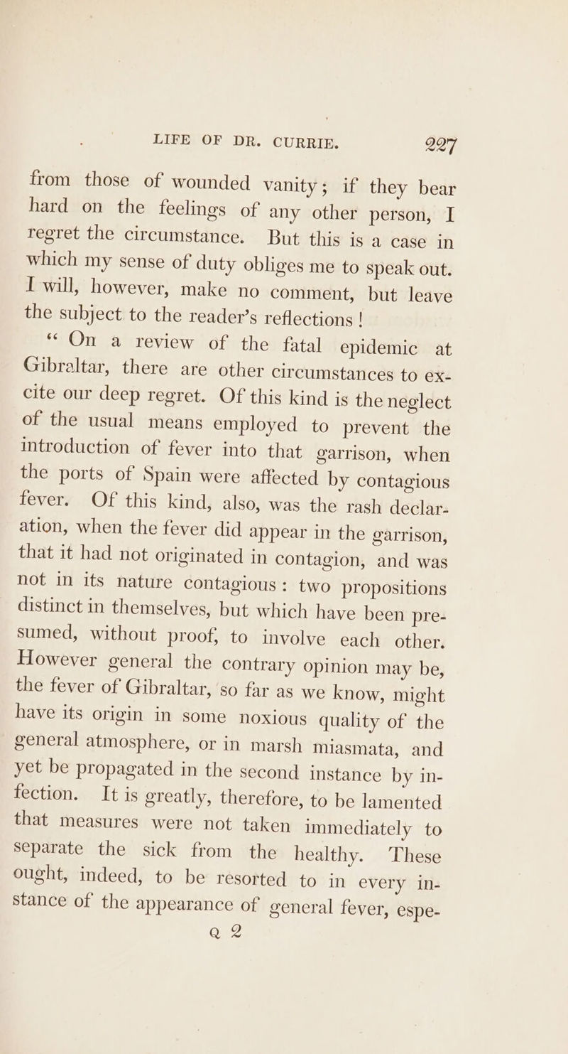 from those of wounded vanity; if they bear hard on the feelings of any other person, I regret the circumstance. But this is a case in which my sense of duty obliges me to speak out. I will, however, make no comment, but leave the subject to the reader’s reflections ! “On a review of the fatal epidemic at Gibraltar, there are other circumstances to ex- cite our deep regret. Of this kind is the neglect of the usual means employed to prevent the introduction of fever into that garrison, when the ports of Spain were affected by contagious fever. Of this kind, also, was the rash declar- ation, when the fever did appear in the garrison, that it had not originated in contagion, and was not in its nature contagious: two propositions distinct in themselves, but which have been pre- sumed, without proof, to involve each other. However general the contrary opinion may be, the fever of Gibraltar, ‘so far as we know, might have its origin in some noxious quality of the general atmosphere, or in marsh miasmata, and yet be propagated in the second instance by in- fection. It is greatly, therefore, to be lamented that measures were not taken immediately to Separate the sick from the healthy. These ought, indeed, to be resorted to in every in- stance of the appearance of general fever, espe- Q 2