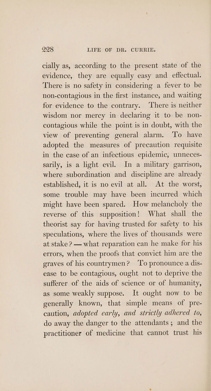 cially as, according to the present state of the evidence, they are equally easy and effectual. There is no safety in considering a fever to be non-contagious in the first instance, and waiting for evidence to the contrary. ‘There is neither wisdom nor mercy in declaring it to be non- contagious while the point is in doubt, with the view of preventing general alarm. ‘To have adopted the measures of precaution requisite in the case of an infectious epidemic, unneces- sarily, is a light evil. In a military garrison, where subordination and discipline are already established, it is no evil at all. At the worst, some trouble may have been incurred which might have been spared. How melancholy the reverse of this supposition! What shall the theorist say for having trusted for safety to his speculations, where the lives of thousands were at stake ? — what reparation can he make for his errors, when the proofs that convict him are the graves of his countrymen? ‘lo pronounce a dis- ease to be contagious, ought not to deprive the sufferer of the aids of science or of humanity, as some weakly suppose. It ought now to be generally known, that simple means of pre- caution, adopted early, and strictly adhered to, do away the danger to the attendants; and the practitioner of medicine that cannot trust his