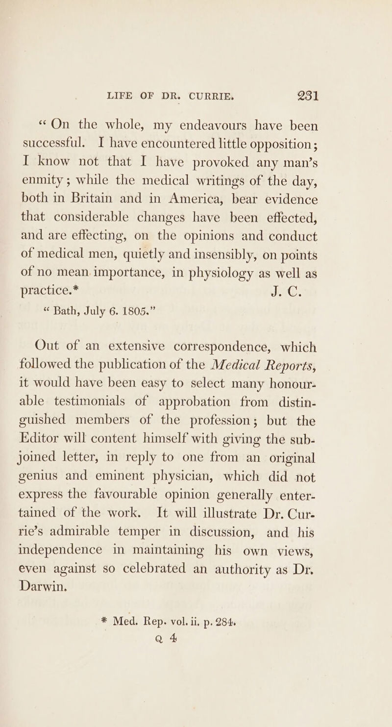 “On the whole, my endeavours have been successful. I have encountered little opposition ; I know not that I have provoked any man’s enmity; while the medical writings of the day, both in Britain and in America, bear evidence that considerable changes have been effected, and are effecting, on the opinions and conduct of medical men, quietly and insensibly, on points of no mean. importance, in physiology as well as practice.* J. “ Bath, July 6. 1805.” Out of an extensive correspondence, which followed the publication of the Medical Reports, it would have been easy to select many honour- able testimonials of approbation from distin- guished members of the profession; but the Editor will content himself with giving the sub- joined letter, in reply to one from an original genius and eminent physician, which did not express the favourable opinion generally enter- tained of the work. It will illustrate Dr. Cur- rie’s admirable temper in discussion, and _ his independence in maintaining his own views, even against so celebrated an authority as Dr. Darwin. * Med. Rep. vol. ii, p. 284. Q 4